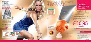 REDUZ VISIVELMENTE A CELULITE EM
Uma das melhores jogadoras
de ténis do mundo:                                                                      4 SEMANAS                        *
                                                                                                                                                          OFERTA
CAROLINE                                                                                                                                                  EXCLUSIVA
WOZNIACKI                                                                                                                                                 Só neste catálogo!

                                                                                                                                                   Por cada €15 de
                                                                                                                                                  compras que efetuar
                                                                                        O NOVO Gel Anticelulite                                  neste catálogo,
                                                                                        Perfect Body combina poderosos
                                                                                        ativos que eliminam
                                                                                                                                                poderá adquirir o Gel
                                                                                        gordura e um massajador
                                                                                        linfático altamente eﬁcaz.
                                                                                                                                               Anticelulite Perfect
“PARA SERMOS OS                                                                                                                               Body por apenas

                                                                                                                                             €10,95
MELHORES TEMOS DE
USAR O MELHOR!”

                                                                                         FÓRMULA INOVADORA
                                                                                         COM COMPLEXO


                                                                                                                                                      60% DESCONTO
                                                                                         LIPO-SLIM
                                                                                              Os ácidos linoleicos
                                                                                              eliminam as células
                                                                                                                                             + DE
                                                                                              gordas                                         através do Código de Promoção 475145
   APLICAÇÃO
                                                                                                                                                                      NOVO



                                                                                                                             !
                                                                                                                                                          Perfect Body Anti-Cellulite Attack
                                                                                                                                 Máxima eﬁcácia           Gel Anticelulite Attack Perfect Body
                                                                                                                                 graças ao                Veja o seu corpo adquirir uma nova forma!

                                                                                           O guaraná estimula
                                                                                                                                 massajador               A eﬁcaz fórmula anticelulite garante
                                                                                                                                                          excelentes resultados na pele “casca de
   Abra a tampa, rode o topo
   do massajador.
                                 Aperte, feche e massaje
                                 o gel nas zonas afetadas.
                                                             Massaje intensamente até
                                                             à total absorção do gel.
                                                                                             a microcirculação                   incorporado.             laranja”. Com um massajador incorporado
                                                                                                                                                          para eliminar eﬁcazmente a celulite mais
                                                                                                                                                          teimosa. 150 ml.
*Testado em 113 mulheres durante 4 semanas                                                                                                                                              €28,00
 