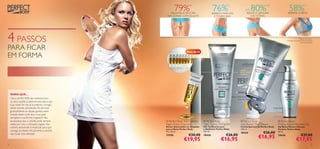 79%
                                                    MELHORA A TEXTURA
                                                                      *
                                                                                          76%         *
                                                                                          BARRIGA MAIS LISA
                                                                                                                  ATÉ   80%
                                                                                                                   REDUZ A LARGURA
                                                                                                                                     **
                                                                                                                                                         58%
                                                                                                                                                        REFIRMA O PEITO
                                                                                                                                                                                *

                                                  DAS ZONAS COM CELULITE                    E TONIFICADA              DAS ESTRIAS




4 PASSOS                                                                                                                       
                                                                                                                                                                         *Teste ao consumidor
                                                                                                                                                       **Testado clinicamente em 28 mulheres
                                                                                                                                                                            durante 8 semanas



PARA FICAR                                                          Pack de 14
                                                                                      


EM FORMA

                                                                       


                                                                                                                                                   




    SABIA QUE…
    Cerca de 80–90% das mulheres tem
    ou terá celulite a determinada altura das
    suas vidas? Se isto já aconteceu consigo,
    utilize cremes anticelulite. Ao eliminar
    gradualmente as células gordas, estes
    cremes fazem com que a sua pele
    recupere a sua forma original. E não
    se esqueça que a celulite pode sempre         Perfect Body Anti-Cellulite     Perfect Body               Perfect Body                     Perfect Body
    voltar, por isso, a utilização regular dos   Night Action Ampoules           Tight Tummy Toning Gel       Anti-Stretch Mark Cream          Firming Bust & Décolleté Gel
    cremes anticelulite é essencial para que     Sérum Anticelulite em Ampolas   Gel Toniﬁcante para          Creme Antiestrias Perfect Body   Gel Busto Firme e Decote
                                                 para a Noite Perfect Body       o Abdómen Perfect Body       150 ml.                          Perfeito Perfect Body
    consiga combater eﬁcazmente a celulite
    nas zonas mais afetadas.
                                                 14 x 10 ml.                     125 ml.
                                                                                                              18434                €26,00      50 ml.
                                                                     €30,00                          €26,00                                                                €27,00
                                                 17558
                                                                 €19,95
                                                                                 18426
                                                                                                 €16,95                      €16,95            18436
                                                                                                                                                                    €17,95
4                                                                                                                                                                                          5
 