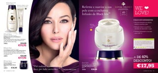 Revela uma tez mais
     jovem e radiante
                              Reﬁrma e deﬁne a zona
                                                                                                    Reﬁrme e suavize a sua
                                                                                                                                                             WE
                              do contorno dos olhos


                                                                                                    pele com a exclusiva
                                                                                                                                O E S P L E N D O RO S O
                                                                                                                              REFIRMANTE DE PELE



                                                                                                                                        40                   LOVE!
          


                                                                                                    Infusão de Black Iris™
                                                                                                                                                 +
                                                                                                                                       Para todos os
                                                                                                                                       tipos de pele




                                                                                                                                                           PORQUE DEVE EXPERIMENTAR:
                                                                                                                                                           • Fórmula avançada que reﬁrma,
                                                                                                                 Reﬁrma                                      fortiﬁca e suaviza a pele
                                                                                                                 e fortalece
                                                                                                                 a pele                                    • Redução visível na aparência
                                                                                                                                                             de linhas de expressão e rugas

                                                                                                                                                           • Protege divinamente a sua pele
                                                                                                                                                             com o SPF 15
 Royal Velvet
Radiance Powder Scrub
Esfoliante Facial em Pó Radiance
Royal Velvet
Fórmula esfoliante eﬁcaz que limpa e rejuvenesce                                                                                                            AS SUAS VOTAÇÕES*
a pele. Enriquecida com Infusão de Black Iris™
para dar ﬁrmeza à pele. 40 g.                                                                                                                               Um creme com uma textura muito rica,
                                                                                                                                                            e que deixa a nossa pele mais ﬁrme e com
23823                                €24,00                                                                                                                 um toque de veludo. Recomendo a todas

                               €19,95                                                                                                                       as minhas amigas.
                                                                                                                                                                                              M a r i a C o nc ei ç ã o,
 Royal Velvet                                                                                                                                                                                             Po r t ug a l

Firming Eye Contour Cream                                                                                                                                     *Com base em 250 votações globais
Creme Reﬁrmante para Olhos Royal Velvet
Nova fórmula que reﬁrma e redeﬁne a pele da
zona do contorno dos olhos, atenuando as bolsas
e as olheiras. 15 ml.


                                                                                                                                                           + DE 40%
22815                               €22,00
                                €17,95
 Royal Velvet
Repairing Night Cream                                                                               Royal Velvet
                                                                                                                                                           DESCONTO!
                                                                                                                                                                €17,95
Creme de Noite                                                                                     Firming Day Cream SPF 15
                                                      “Pele radiante e saudável? É um
Reparador Royal Velvet                                                                              Creme de Dia Reﬁrmante
50 ml.                                                                                              com SPF 15 Royal Velvet
22814           €30,00                                                                              50 ml.

64   cuidados do rosto
                                                       luxo que todos merecemos.” MONICA BELLUCCI   22424           €30,00
                                                                                                                                                                                     cuidados do rosto                 65
 