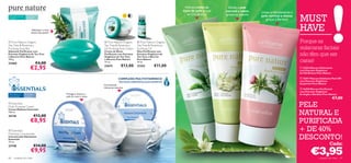 Hidrata todos os       Esfolia a pele
                                                                                                                                  tipos de pele graças   normal e mista     Limpa profundamente a

                                                                                                                                                                                                    MUST
                                                                                                                                     ao Chá Branco       graças ao Jasmim   pele normal a oleosa
Para pele normal     Para todas
e oleosa             as idades
                                                                                                                                                                               graças à Bardana


                                                                                                                                                                                                    HAVE
                                                                                                       

                                                                                                                                                                    
                           Refresque o rosto                                                      
                          sempre que quiser!
                                                                                                                              


 Pure Nature Organic                                                       Pure Nature Organic       Pure Nature Organic                                                                         Porque as
Tea Tree & Rosemary                                                        Tea Tree & Rosemary        Tea Tree & Rosemary
Purifying Soap Bar                                                         Oil Purifying Face Cream   Purifying Oil                                                                                 máscaras faciais
Sabonete Puriﬁcante com                                                    Creme de Rosto             Óleo Puriﬁcante com
Extratos Orgânicos de Tea Tree
e Alecrim Pure Nature
                                               
                                                                           Puriﬁcante com Extratos
                                                                           Orgânicos de Tea Tree
                                                                                                      Extratos Orgânicos de
                                                                                                      Tea Tree e Alecrim
                                                                                                                                                                                                    não têm que ser
100 g.
23468                             €4,00
                                                                           e Alecrim Pure Nature
                                                                           75 ml.
                                                                                                      Pure Nature
                                                                                                      10 ml.                                                                                        caras!
                                                                                             €13,00                 €11,00
                         €2,95                                             23675                      21352                                                                                          16356 Máscara Hidratante
                                                                                                                                                                                                    com Extratos Orgânicos
                                                                                                                                                                                                    de Chá Branco Pure Nature

                                                                                          COMPLEXO MULTIVITAMÍNICO                                                                                   16357 Máscara Esfoliante Peel-Off
                                                                                          TESTADO DERMATOLOGICAMENTE                                                                                com Extratos Orgânicos
                                                                                                                                                                                                    de Jasmim Pure Nature
                                                                           Concentrado
                                                                           hidratante intensivo                                                                                                      16358 Máscara Puriﬁcante
                                                                                                                                                                                                    com Extratos Orgânicos
Para todos os      Para todas                      Protege e restaura a                                                                                                                             de Argila e Bardana Pure Nature
tipos de pele      as idades                       pele do rosto e corpo
                                                                                                                                                                                                                               €7,00
 Essentials
Multi-Purpose Cream                                                                                                                                                                                PELE
                                                                                                                                                                                                    NATURAL E
Creme Multiuso Essentials
150 ml.
24138                           €13,00
                         €8,95                 
                                                                                                                                                                                                    PURIFICADA
 Essentials
Moisture Concentrate
                                                                                                                                                                                                    + DE 40%
Concentrado Hidratante
Essentials
75 ml.
                                                                                                                                                                                                    DESCONTO!
                                €14,00                                                                                                                                                                                       Cada:

                                                                                                                                                                                                             €3,95
23748
                          €9,95
68   cuidados do rosto                                                                                                                                                                                             cuidados do rosto   69
 