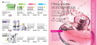 Obras-primas




                                                                                                                                                                                                                                               FRAGRÂNCIAS
                                                                            MATTE TOUCH™




                                                                                                                              NUTRI CALM™




                                                                                                                                                                             OXYGEN BOOST™
                                                Para a pele    Para todas                      Para a pele       Para todas                     Para todos os   Para todas
                                                mista/oleosa   as idades                       seca e sensível   as idades                      tipos de pele   as idades




                                                                                                                                                                                             INTEMPORAIS
Optimals Matte Touch™                       Optimals Matte Touch™                          Optimals Nutri Calm™                             Optimals Oxygen Boost™                           Cada fragrância Oriﬂame é uma obra feita com
Face Blotting Tissues                       Day Gel-Cream                                  Day Cream                                        Cream                                            amor, criada e produzida pelos perfumistas mais
Toalhetes Faciais Optimals                  Gel/Creme de Dia                               Creme de Dia                                     Creme Optimals
Matte Touch™                                Optimals Matte Touch™                          Optimals Nutri Calm™                             Oxygen Boost™
                                                                                                                                                                                             conceituados do mundo… usada por homens e
50 unidades                                 50 ml.                                         50 ml.                                           50 ml.                                           mulheres com gostos exigentes.
23815                   €7,00               19899               €25,00                     14659                 €25,00                     15919                €25,00
                        €5,95                                                                                                                                                                ■ A PARTIR DA PÁGINA 72

                                                                                                                                                                                                         Eau de Parfum
                                                                                                                                                                                                         Volare Magnolia
Para todos os   Para todas                                                                                                                                                                             ■ PÁGINA 73
tipos de pele   as idades

  Pure Nature Organic                                                                      Pure Nature Organic                             Pure  Nature Organic
Blueberry & Lavender                                                                       Blueberry & Lavender                             Blueberry & Lavender
Extract Calming Face Wash                                                                  Extract Calming Toner                            Extract Calming Face Cream
Limpeza Facial com                                                                         Tónico com Extratos                              Creme de Rosto com
Extratos Orgânicos                                                                         Orgânicos Relaxantes                             Extratos Orgânicos
Relaxantes de Mirtilos                                                                     de Mirtilos e Lavanda                            Relaxantes de Mirtilos
e Lavanda Pure Nature                                                                     Pure Nature                                      e Lavanda Pure Nature
150 ml.                                                                                    150 ml.                                          75 ml.
15960                €10,00                                                                15948                 €10,00                     15957                €13,00
                      €7,95                                                                                                                                                                  SABIA QUE…?
                                                                                                                                                                                             Não há duas pessoas
                                                                                                                                                                                             neste mundo que sintam
Para todos os
                40+                                                                                                                                                                          o aroma das coisas da
tipos de pele                           
                                             Diamond Cellular                              Diamond Cellular Night                          Diamond Cellular Multi-                        mesma forma, o que faz
                                           Anti-Ageing Cream                              Restorative Treatment                            Perfection Eye Treatment                         com que cada fragrância
                                            Creme Anti-Idade                               Tratamento de Noite                              Creme de Olhos Multi-
                                            Diamond Cellular                               Restaurador Diamond                              Perfection Diamond Cellular                      seja uma experiência
                                           50 ml.                                         Cellular                                         15 ml.                                           ainda mais incrível!
                                            13659              €42,00                      30 ml.
                                                                                                                                            22419                €28,00
                                                                                           18437                 €42,00
70   cuidados do rosto
 