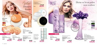 Creme de Corpo, 250 ml
                                                                                       12563 Divine                                                                                   Deixe-se levar pelos
                                                                                                                                                                                              seus sonhos
                                                                                       13837 Eclat Women
                                                                                                           €12,00
                                                          Desejos                     Cada:                €8,95
                                                           ﬂorais
                                                                                                                             


                                                                                      



Floral Rosa
Violeta                                                                  
                                                                                                                                             
                                                                                                                                                                                                 
              lilás,
              rosa,                                                                                                                                                                                                            Bouquet
              pêssego
                                                                                                                                                                                                                                 Floral
                                                                                                                                                                                                              folhas verdes,
                                                                                                                                                                                                                    violeta,
                                                                                                                                                                                                                   almíscar


                                                                                                                                                                            EXPERIMENTE-ME!
                                                                                                                                                                               Raspe sobre
                                                                                                                                                                             o frasco e cheire
                                                          Volare                                                                                                               a fragrância!
                                                         Parfum de Toilette
                                                        Parfum de Toilette Volare                             
                                                        50 ml.
                                                         15221            €29,00
              NOVO                                                                    Desodorizante                              NOVO                                                                 Muse
                                                                                      Antitranspirante                                                                                               Eau de Toilette
 Volare                         Volare                  Volare Anti-perspirant                                    Muse                        Muse Anti-perspirant                              Eau de Toilette Muse
                                                                                      Roll-On 24H,
Soap Flowers                    Body Cream               24H Deodorant                                              Body Spray                   24H Deodorant                                       As notas de folhas verdes misturam-
Sabonetes Flowers Volare        Creme de Corpo Volare    Desodorizante                50 ml                         Spray Corporal Muse          Desodorizante                                       se com a delicada violeta para um
2 x 50 g                        250 ml.                  Antitranspirante Roll-On      13047 Divine                75 ml.                       Antitranspirante Roll-On                            bouquet encantador. Entre no mundo
25045                   €7,00   15222           €12,00   24H Volare
                                                         50 ml.
                                                                                       13063 Elvie
                                                                                                                    25042           €10,00       24H Muse
                                                                                                                                                 50 ml.
                                                                                                                                                                                                     dos sonhos com a Eau de Toilette
                                                                                                                                                                                                     Muse. 50 ml.
                   €4,95                     €8,95       15225                €8,00                         €8,00                 €6,95                            €8,00                                                        €29,00
                                                                                                           €5,95
                                                                                                                                                 23177                                               21671
                                                                              €5,95   Cada:
                                                                                                                                                               €5,95                                                    €18,95
78   fragrâncias
 