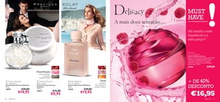 MUST
                                                                                                                                                  HAVE
                                                                                                                          A mais doce tentação…
                                                                                                                                                  Vai resistir a esta
                                                                                                                                                  fragrância e a
                                                                                                                                                  este preço?!
                                                                    
         



                                                                                                                                                  Delicacy
                                                                                                                                                 Eau de Toilette
                                                                                                                                                  Eau de Toilette Delicacy
                                                                                                                                                  Renda-se ao doce prazer da Eau de Toilette
                                                                                                                                                  Delicacy, uma fragrância ﬂoral frutada,
                                                                                                                                                  criada pelo Chef francês Christophe
                                                                                                                                                  Michalak e inspirada na sua sobremesa,
                                                                                                                                                  Flower Power. 50 ml.
                                                                                                                                                  22446                        €29,00
                                     Floral Frutada
                                         maçã vermelha,
                                              magnólia,
                                         madeiras claras

 Precious Moments
Eau de Parfum
                                      Precious Moments
                                     Body Cream
                                                                         Eclat Weekend
                                                                        Eau de Toilette
                                                                                                               Floral
                                                                                                              groselha,
                                                                                                                                                  + DE 40%
Eau de Parfum Precious Moments
50 ml.
18957               €29,00
                                     Creme de Corpo Precious
                                     Moments
                                     250 ml.
                                                                        Eau de Toilette Eclat Weekend
                                                                        50 ml.
                                                                        21676               €29,00
                                                                                                         ﬂores de água,
                                                                                                        pêssego branco                            DESCONTO
                                                                                                                                                      €16,95
                                                           €12,00
                   €19,95            24073
                                                           €8,95                        €19,95
80   fragrâncias                                                                                                                                                            fragrâncias 81
 