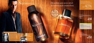 PURA ELEGÂNCIA A
                                                                                Descubra um novo nível         UM PREÇO ACESSÍVEL



                                                                 
                                                                                de soﬁsticação masculina
                                                                                                                         ATÉ         40%DESCONTO
                                                                                                     




                                                                                EXPERIMENTE-ME!
                                                                                   Raspe sobre              Signature
                                                                                 o frasco e cheire         Anti-perspirant Deodorant Spray
                                                                                    a fragrância!          Spray Desodorizante Antitranspirante
                                                                                                           Signature
                                                                                                           150 ml.
                                                                                                           12357                                     €10,00
                                                                                                                                                     €5,95

                                                                                                               AS SUAS VOTAÇÕES*

                                                                                                               5 estrelas!
                                                                                                               Maravilhoso este prefume…
                                                                                                               ofereci ao meu namorado e ele adorou!
                                                                                                               E as clientes a quem vendi dizem maravilhas…
                                                                                                                                                           Pa ul a ,
                                                                                                                                                        Po r t ug a l
                                                                                                                 *Com base em 212 votações globais




     INSPIRAÇÃO DA PERFUMISTA                                                                               Signature
                                                                                                           Eau de Toilette
                O meu objetivo com Signature era criar uma       Tipo de                                   Eau de Toilette Signature
                fragrância elegante e marcante para homem:       fragrância:                               Fragrância frutada com poderosas notas de
                uma fragrância amadeirada e frutada. Signature
                é verdadeiramente carismática e moderna
                                                                 Frutada                                   madeiras para o homem perspicaz. 75 ml.
                – é o meu presente para o homem ousado,
                                                                 Amadeirada                                12190                                     €29,00
                sensual e elegante, que aﬁrma a sua
                masculinidade, mas aceita o seu lado sensível.
                                                                 pera,
                                                                 noz-moscada,
                                                                                                                                                €17,95
                                                                 baunilha
                                   Marie Salamagne, Perfumista

82   para ele                                                                                                                                        para ele       83
 