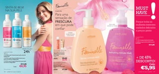 SINTA-SE BEM
    NA SUA PELE
                                                                                                                           MUST
                                                                                                                           HAVE
                                                         só para ela

                                                         Para uma
                       
                                                         sensação de
                                                         FRESCURA                                                          Porque todas as
                                         



                                                         em que pode                                   Para a pele
                                                                                                    sensível ou irritada
                                                                                                                           mulheres merecem
                                                                                                                           cuidados delicados
                                                         conﬁar                                 
                                                                                                             
                                                                                                                           a preços gentis
                                                                                  Limpeza
                                                                             revigorante para
                                                                               a zona íntima
                                                                                                                           Limpeza Íntima
                                                                                                                           300 ml
                                                                                                                          11101 Limpeza Íntima Feminelle
                                                                                                                            23951 Limpeza Íntima Refrescante
                                                                                                                           Feminelle
                                                                                                                                                   €11,00

                                        HIDRATAÇÃO

                                         24h   *       Feminelle Refreshing
Loção de Corpo                                       Intimate Deodorant
                                                     Spray Desodorizante
400 ml                                               e Refrescante Íntimo
 23729 Loção Corporal para pele sensível            Feminelle

                                                                                                                           + DE 45%
Happy Skin                                           75 ml.
 23730 Loção Corporal Hidratante para               20576             €8,00
pele normal/seca Happy Skin
                                                                       €6,95
 23733 Leite Corporal Nutritivo para pele
extrasseca Happy Skin                                  Feminelle Soothing
                                                                                                                           DESCONTO!
                                    €11,00           Intimate Cream                                                                                 Cada:
                                  €8,95
                                                                                                                                    €5,95
                                                     Creme Íntimo
                      Cada:                          Suavizante Feminelle
                                                     75 ml.
*Teste instrumental                                  15240             €7,00
106     cuidados do corpo e capilares                                                                                          cuidados do corpo e capilares 107
 