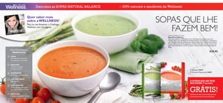 Descubra as SOPAS NATURAL BALANCE   – 100% naturais e saudáveis da Wellness!


                              Quer saber mais
                              sobre a WELLNESS?                                                 SOPAS QUE LHE
                                                                                                   FAZEM BEM!
                              Peça ao seu Assessor o Catálogo
                              Wellness com 16 páginas


                                                                                                        Natural Balance Soup
                                                                                                        Sopa Natural Balance
                                                                                                        Uma sopa saudável e 100% natural, com três fontes de proteínas, para uma
                                                                                                        nutrição ideal e uma sensação de saciedade. Receita com baixo teor de gordura e
                                                                                                        com o saudável óleo de canola (couve-nabiça). Preparação: misture duas colheres
                                                                                                        de sopa (28 g ou 0,5 dl) do preparado com 220 ml de água a ferver e misture até
                                                                                                        obter uma consistência cremosa. Contém 14 doses. Disponível em dois sabores.
                                                                                                        392 g.
       Sopas Natural Balance
         BENEFÍCIOS                                                                                                                                                        €29,95
       IDEAL
       Nutrição: Com alto teor
       de proteínas e com ﬁbra
                                                                                                    
       REDUZEM                                                                            
       A fome e vontade
       de ingerir açúcar                                                                                                                    Espargos 24694
                                                                                                                                            Tomate & Manjericão 24693
       AUMENTAM
       A energia e concentração

       100% NATURAIS
       Ingredientes                                                                                                                        A OFERTA QUE LHE TRAZ
                                                                                                                                           BEM-ESTAR: 5º produto
                                                                                                                                              FEEL GREAT FOR LESS!


                                                                                                                                           4
       NÃO CONTÊM


                                                                                                                                           GRÁTIS!  th      PRODUCT
       Glúten, lactose, corantes
       ou conservantes artiﬁciais
                                                                                                                                                            for FREE!
  1m   PRÁTICAS                                                                                                                            Informe-se acerca do programa de
       Prontas em apenas 1 minuto                                                                                                          subscrição junto do seu assessor
110
 