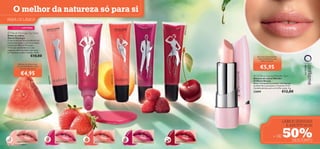 O melhor da natureza só para si
PARA OS LÁBIOS
                                                                      




                                                                                                                                                     herr y
      EDIÇÃO LIMITADA




                                                                                                                                                   25316 C
 Marcel Marongiu Lip Gloss
Brilho de Lábios
Marcel Marongiu
O seu brilho de lábios preferido em
novos tons atuais e com ilustrações
criadas por Marcel Marongiu.
A fórmula ultrabrilhante e não
pegajosa cobre os lábios com uma
cor fabulosa e sabor frutado. 14 ml.
                         €10,00                                                                                                                                       Rico em antioxidantes.
                                                                                                                                                                       Ação hidratante para
                                                                                                                                                                          lábios macios.
           Brilhos de lábios com
                                                                                                                                                                         €5,95
                                                                                                                                                              
          cor ultrabrilhante e com
            aromas deliciosos

              €4,95                                                  25314 Strawberry




                                                                                                                        25315 Raspberry
                                                                                                                                                                   Oriﬂame Beauty Wonder Balm




                                                                                                        25313 Apricot
                                       M e lon




                                                                                                                                                                  Bálsamo de Lábios Wonder
                                                                                                                                                                  Oriﬂame Beauty
                                         2 5312




                                                                                                                                                                  Batom hidratante e protetor com Extrato
                                                                                                                                                                  de Aloé Vera suavizante e Vitamina A e E.
                                                                                                                                                                  Contém pérolas para um brilho suave. 4 g.
                                                                                                                                                                  23099                         €12,00




                                                                                                                                                                                                 LÁBIOS SENSUAIS
                                                                                                                                                                                                   E APETITOSOS!



          25312 Melon                             25314 Strawberry                      25313 Apricot                   25315 Raspberry   25316 Cherry
                                                                                                                                                                                      + DE       50%          DESCONTO
116   maquilhagem
 