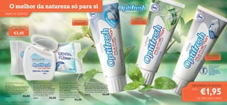 O melhor da natureza só para si
                                                                                                                                                                  Mostre o seu sorriso!
PARA OS DENTES
                                                                                                                                                                               Oferece uma
                                                                                                          Gel Dentífrico que                                               sensação de frescura
                                                                                                         ajuda a remineralizar                                               duradoura e ajuda
                                                                                                           e dessensibilizar                                                a prevenir as cáries

         Proteção contra o mau
       hálito*. Recomendado para
            gengivas sensíveis.

             €3,45
      *Testado em 90 mulheres e homens.




                                          



                                                                                                                                                                                                                Ajuda a branquear,
                                                                                                                                                                                                                a remover manchas
                                                                                                                                                                                                                 e a prevenir cáries



                                                                                                                                                                                 
                                                                                                                                                                                                                   PASTAS DE DENTES
                                                                                                                                                                                                                   COM FLUORETO
                                                                                                                                                                                                                   DE SÓDIO
                                                                                                                                                                                                                   RECOMENDADAS
                                                                                                                                                                                                                   PELA ASSOCIAÇÃO
                                                                                                                                                                                                                  SUECA DE MEDICINA
                                                                                                                                                                                                                   DENTÁRIA.
                                                                                                                                                         



 Optifresh Multi-action                        Optifresh Multi-action              Optifresh Multi-action                Optifresh Multi-action
Dental Floss                                  Fluoride Toothgel Sensitive          Fluoride Toothgel Extra Fresh          Fluoride Toothpaste Whitening                                                GÉIS/PASTA DE DENTES

                                                                                                                                                                                                               €1,95
Fio Dental Multiações Optifresh               Gel Dentífrico Multiações            Gel Dentífrico Multiações              Pasta de Dentes Branqueadora
Limpa eﬁcazmente entre os dentes,             com Flúor Sensitive Optifresh        e Hálito Extrafresco com               Multiações com Flúor Optifresh                                               CADA:
previne cáries e gengivas sensíveis.          Gel Dentífrico que ajuda a reduzir   Flúor Optifresh                        Branqueia, remove manchas e previne
Com Sistema Remineralizante                   a sensibilidade dentária, enquanto   Gel Dentífrico Hálito Fresco com       cáries. Utilize-a diariamente. 75 ml.
e Menta refrescante. 30m                      protege os seus dentes. Fórmula      sabor a Menta Fresca, para uma
                                                                                                                          20572                     €3,50
22682                        €6,00            suave. Com Flúor. 75 ml.             sensação de frescura duradoura.
                                              21237                   €3,50        Ajuda a prevenir as cáries. 75 ml.
                                                                                                                                                                                                         + DE 40% DESCONTO
                                                                                   21877                   €3,50
118   cuidados do corpo e capilares
 