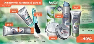 O melhor da natureza só para si                                                                                                                                                                                                        Feet Up Advanced
                                                                                                                                                                                                             Os calcanhares ﬁcam            Rescue Treatment Foot Mask
PARA OS PÉS                                                                                                                                                                 efr
                                                                                                                                                                               escante e                     totalmente reparados
                                                                                                                                                                                                                   em 7 dias*
                                                                                                                                                                                                                                            Máscara Intensiva para Pés Secos
                                                                                                                                                                                                                                            e Cansados Feet Up Advanced
                                                                                                                                                                                                                                            Hidratação instantânea com o
                                                                                                                                                                                                                €6,95




                                                                                                                                                                        r
                                                                                                                                                                                                     




                                                                                                                                                                                            cr
                                                                                                                                                                   Efeito
                                                                                                                                                                                                                                            Complexo Intensive Care e Extratos




                                                                                                                                                                                              epitante
                                                                        
                              Reduz o aparecimento                                                                                                                                                                                          suavizantes. Para melhores resultados,
                            de calosidades e pele seca                                                                                                                                                       *Testado em 10 pessoas com     deixe atuar durante a noite. 100 ml.
                             em apenas 2 semanas*                                                                                                                                                                calcanhares gretados       22689                    €12,00
                                   €7,45                                                        Utilize-a antes de hidratar os
                                                                                                                                                                                                         

                          *Testado em 97 consumidores                                           pés, para suavizar a pele e
                                                                                                 remover as células mortas
                                                                                                                                                                                                                                              Feet Up Advanced
                           com calosidades e excesso
                                                                                                                                                                Pernas cansadas, revigoradas                                                Stimulating Cooling Relief
                                                                                                       €3,45
                          de pele morta/seca nos pés
                                                                                                                                                                 instantaneamente (86%**)                                                   Crackling Leg Mousse

                                                                                                                                                                        €6,95
                                                                                                                                                                                                                                            Mousse Refrescante para as
                                                                                                                                                                                                                                            Pernas Feet Up Advanced
                                                                                                                                                                                                                                            Fórmula inovadora com uma sensação
                                                                                                                                                                 **Eﬁcácia testada em                                                       refrescante para pernas cansadas.
                                                                                                                                                                 57 pessoas com as pernas                                                   Contém a suavizante Castanha da
                                                                                                                                                                 cansadas e pesadas                                                         Índia, Limão e o Complexo Intensive
                                                                                                                                                                                                                                            Care. 150 ml.
                                                                                                                                                                                                                                            21905                    €12,00
              Remove a pele seca                                                                  
           e hidrata os pés cansados


                €7,45                                                                                                                                                                                                                         Feet Up Advanced
                                                                                                                                                                                                                                            
                                                                                                                                                                                                                                            Cracked Heel Repair Foot Cream
                                                                                                                                                                                                                                            Creme para Calcanhares
                                                                                                                                                                                                                                            Gretados Feet Up Advanced
                                                                                                                                                                                                                                            Repara e alivia os calcanhares
                                                                                                                                                                                                                                            gretados com ativos suavizantes e
                                                                                                                                                                                                                                            com o Complexo Intesive Care.
                                                                                                                                                                                                                                            Aplicar duas vezes por dia. 75 ml.
                                                                                                                                                                                                                                            21889                    €12,00

                                                                                                                                         

      
                                                           Feet Up Advanced
                    Feet Up Advanced                    Salvation Foot Cream
                                                                                                                                             Tratamento de noite para                                                                     PÉS REJUVENESCIDOS!


                                                                                                                                                                                                                                                 40%
                                                                                                 Foot File                                  uma hidratação intensiva
                  2 in 1 Deep Action Foot Scrub          Creme para Pés Salvation               Lima para os Pés

                                                                                                                                                 €6,95
                  Esfoliante para Pés 2 em 1 de Ação     Feet Up Advanced                       Esta prática lima em azul turquesa
                  Profunda Feet Up Advanced              A Manteiga de Karité ajuda a reduzir   é ideal para remover as células mortas
                  O antibacteriano Mirto de Limão e      o aparecimento de calos enquanto
                  o Complexo Intensive Care puriﬁcam     o Complexo Intensive Care deixa
                                                                                                e manter os pés macios e frescos.
                                                                                                19 x 3,5 x 0,5 cm.
                                                                                                                                                                                                                                          + DE
                  e revitalizam os seus pés. 100 ml.     os pés suaves e hidratados. 50 ml.
                                                                                                9588                             €6,00                                                                                                                     DESCONTO
                  23277                        €13,00    23276                       €13,00
120   cuidados do corpo e capilares
 