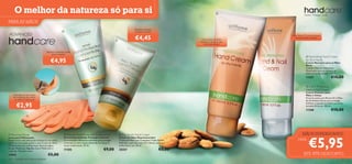 O melhor da natureza só para si                                                                                                                                      
                                                                                                                                                                                                  Nutre. Protege. Cuida.

PARA AS MÃOS                                                                                                                                                                          


                                                                                                                           Mantém as mãos
                                                                                                                          bonitas e jovens
ADVANCED
                                                                                                                            €4,45
                                                                                                                                                                                      Com ﬁltros UV para proteger
                                                                                                                                                                                        as suas mãos e unhas
                                                                                                                                                             Diga adeus às mãos
                                                                                                                                                             ásperas e secas e diga
                                                                                                                                                                olá à hidratação!


                                       Repara e protege a pele
                                           seca e áspera
                                                                                                                                                                                                     Nourishing Hand Cream
                                          €4,95                                                                                                                                                    for Dry Hands
                                                                                                                                                                                                   Creme Nutritivo para as Mãos
                                                                                                                                                                                                   Secas
                                                                                                                                                                                                   Contém Óleo de Amêndoas
                                                                                                                                                                                                   Doces para amaciar e nutrir as
                                                                                                                                                                                                   mãos em profundidade. 100 ml.
                                                                                                                                                                                                   11287                    €10,00

                                                                                                                                                                                                    2-in-1 Protecting
                                                                                                                                                                                                   Hand & Nail Cream
                                                                                                                                                                                                   Creme Protetor para
      Intensiﬁca a sua rotina                                                                                                                                                                      Mãos e Unhas
      de cuidados das mãos                                                                                                                                                                         Fórmula suave com ﬁltros UV e Óleo
       ao reter a hidratação                                                                                                                                                                       de Amêndoas Doces para proteger,

         €2,95                                                                                                                                                                                     hidratar e suavizar as mãos e as unhas
                                                                                                                                                                                                   durante 24 horas. 100 ml.
                                                                                                                                                                                                   11288                    €10,00
                   




 Reviving Gloves                                       Intense Hand Protection Concentrate                 Pro-Youth Hand Cream                                                             MÃOS SUPERSUAVES!

                                                                                                                                                                                                       €5,95
Luvas para Hidratação                                  Creme Concentrado Proteção Intensiva                 Creme de Mãos Rejuvenescedor
Proporcione uma hidratação intensa às suas mãos.       Concentrado hidratante intensivo para proteger       Creme de Mãos com Complexo Triple Action.                                      CADA:
Utilize as luvas após aplicar o seu Creme de Mãos      e hidratar as mãos secas, deixando-as macias e       Defende a pele dos raios UV, hidrata, amacia e
Oriﬂame favorito e deixe atuar durante algum           muito confortáveis. 50 ml.                           uniformiza a tez. 50 ml.
tempo. Materiais: Algodão, Licra. Pode lavar à
máquina. Tamanho único.
                                                       17305                                 €9,00          20357                                  €8,00
13943                                   €5,00                                                                                                                                                    ATÉ 45% DESCONTO
122    cuidados do corpo e capilares
 