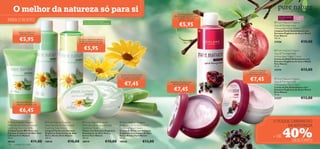 O melhor da natureza só para si                                                                                                                                      Remove gentilmente a
                                                                                                                                                                                                                                           Extratos orgânicos, beleza natural.

                                                                                                                                                                        maquilhagem e as impurezas,
                                                                                                                                                                           ao mesmo tempo que                                         Para pele normal    Para todas
PARA O ROSTO                                                              Para todos os tipos de pele,         Para todas
                                                                                                                                                                            refresca a sua pele                                       a mista             as idades


                                                                                                                                                                               €5,95
                                                                                                                                                                                                                                   Pure Nature Organic
                                                                          especialmente para a pele sensível   as idades
                                                                                                                                                                                                                                  Açai & Pomegranate
                                                                                                                                                                                                                                  Antioxidant Face Wash
           Limpa e protege com
                                                                                                                                                                                                                                 Limpeza Facial Antioxidante com
            Aloé Vera e Arnica                                                                                                                                                                                                    Extratos Orgânicos de Açaí e Romã
                                                                                                                                                                                                                                Pure Nature

            €5,95                                                   A fórmula ultrassuave refresca,
                                                                    puriﬁca e prepara a pele para
                                                                                                                                                                                                                                  150 ml.
                                                                                                                                                                                                                                  21556                             €10,00
                                                                    a aplicação do creme de rosto


                                                                          €5,95                                                                                                                                                    Pure Nature Organic
                                                                                                                                                                                                                                 Açai & Pomegranate
                                                                                                                                                                                                                                  Antioxidant Night Cream
                                                                                                                                                                                                                                  Creme de Noite Antioxidante com
                                                                                                                                                                                                                                  Extratos Orgânicos de Açaí e Romã
                                                                                                                                                                                                                                  Pure Nature
                                                                                                                                                                                                                                  75 ml.
                                                                                                                                                                                                         O Creme de Dia ajuda     21574                             €13,00
                                                                                                                                                                                                          a proteger a pele do
                                                                                                                             Aplique de manhã e à noite                                                envelhecimento prematuro


                                                                                                                                                                                                           €7,45
                                                                                                                             para suavizar e restaurar o
                                                                                                                               equilíbrio da sua pele                                                                              Pure Nature Organic

                                                                                                                                 €7,45                              A textura rica hidrata a sua
                                                                                                                                                                       pele enquanto dorme
                                                                                                                                                                                                                                  Açai & Pomegranate
                                                                                                                                                                                                                                  Antioxidant Day Cream
                                                                                                                                                                        €7,45                                                     Creme de Dia Antioxidante com
                                                                                                                                                                                                                                  Extratos Orgânicos de Açaí e Romã
                                                                                                                                                                                                                                  Pure Nature
                                                                                                                                                                                                                                  75 ml.
                                                                                                                                                                                                                                  21557                             €13,00
         80% Aloé Vera. Acalma e
         hidrata instantaneamente
                                                                                                                       
            €6,45                                                                                                                                                                                      



 Pure Nature Organic                Pure Nature Organic                 Pure Nature Organic                               Pure Nature Organic                                                                                 O TOQUE CARINHOSO
Aloe Vera & Arnica Extract          Aloe Vera & Arnica Extract           Aloe Vera & Arnica Extract                         Aloe Vera & Arnica Extract                                                                                  DA NATUREZA

                                                                                                                                                                                                                                          40%
Soothing Pure Gel 80%               Soothing Face Wash                   Soothing Toner                                     Soothing Face Cream                                    
Gel Suavizante 80% Puro com         Limpeza Facial com Extratos          Tónico com Extratos Orgânicos                      Creme de Rosto com Extratos
Extratos Orgânicos de Aloé Vera     Orgânicos Suavizantes de Aloé        Suavizantes de Aloé Vera e                         Orgânicos Suavizantes de Aloé
e Arnica Pure Nature
50 ml.
                                    Vera e Arnica Pure Nature
                                    150 ml.
                                                                         Arnica Pure Nature
                                                                         150 ml.
                                                                                                                            Vera e Arnica Pure Nature
                                                                                                                            75 ml.
                                                                                                                                                                                                                                  + DE
20163                    €11,00     18918               €10,00           18919                        €10,00                18920                          €13,00                                                                                        DESCONTO
126   cuidados do rosto
 