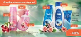 O melhor da natureza só para si                                                                                                               Envolva-se nesta
                                                                                                                                                   maravilhosa espuma
                                                                                                                                                    de banho delicada
PARA O CORPO                                               Limpeza suave
                                                         e maravilhosamente
                                                                                     Uma Viagem Sensacional          Aroma cítrico e ﬂoral
                                                                                                                  para despertar o seu corpo
                                                                                                                                                     €5,95                        Discover Santorini
                                                                                                                                                                                Blue Paradise Shower Gel
                                                             perfumada
                                                                                                                        e a sua alma!                                           Gel de Duche Discover

                                                           €1,45                                                       €4,45                                                   Santorini Blue Paradise
                                                                                                                                                                                250 ml.
                                                                                                                                                                                21188                  €8,00
                                                                                                                              



                                                                                                                                                                                 Discover Santorini
              Deixe-se encantar                                                                                                                                                Blue Paradise Bath Foam
            pelo bouquet de ﬂores                                                                                                                                               Espuma de Banho Discover
                e pelas frutas                                                                                                                                                  Santorini Blue Paradise

               €4,45
                                                                                                                                                                                400 ml.

                                                                       
                                                                                                                                                                                21189             €10,00


                                                                                                                                                                                  Discover Santorini
                                                                                                                                                                                Blue Paradise Soap Bar
                                                                                                                                                                               Sabonete Discover
                                                                                                                                                                                Santorini Blue Paradise
                                                                                                                                                                                100 g.
                                                                                                                                                                                21190                  €2,50
                                                                              Para mãos deliciosamente
                                                                                    perfumadas
                                                                                                                                                                               Suaviza e hidrata com

                                                                                  €3,95
                                                                                                                                                                               um toque refrescante

                                                                                                                                                                                 €1,45

                                                                                                                                                                                      REFRESQUE
                                                                                                                                                                                      E REVIGORE!

                                                                                                                                                                               40%
       Discover China                       Discover China                     Discover China
      Cherry Orchard Shower Gel             Cherry Orchard Soap Bar             Cherry Orchard Liquid Hand Soap
      Gel de Duche Discover China           Sabonete Discover China             Sabonete Líquido Discover China
      Cherry Orchard
      250 ml.
                                            Cherry Orchard
                                            100 g.
                                                                                Cherry Orchard
                                                                                300 ml.
                                                                                                                                                                        + DE
      18993                         €8,00   18997                     €2,50     18994                    €7,00                                                                          DESCONTO
128       cuidados do corpo e capilares
 