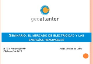 SEMINARIO: EL MERCADO DE ELECTRICIDAD Y LAS
ENERGÍAS RENOVABLES
Jorge Morales de LabraE.T.S.I. Navales (UPM)
24 de abril de 2013
 