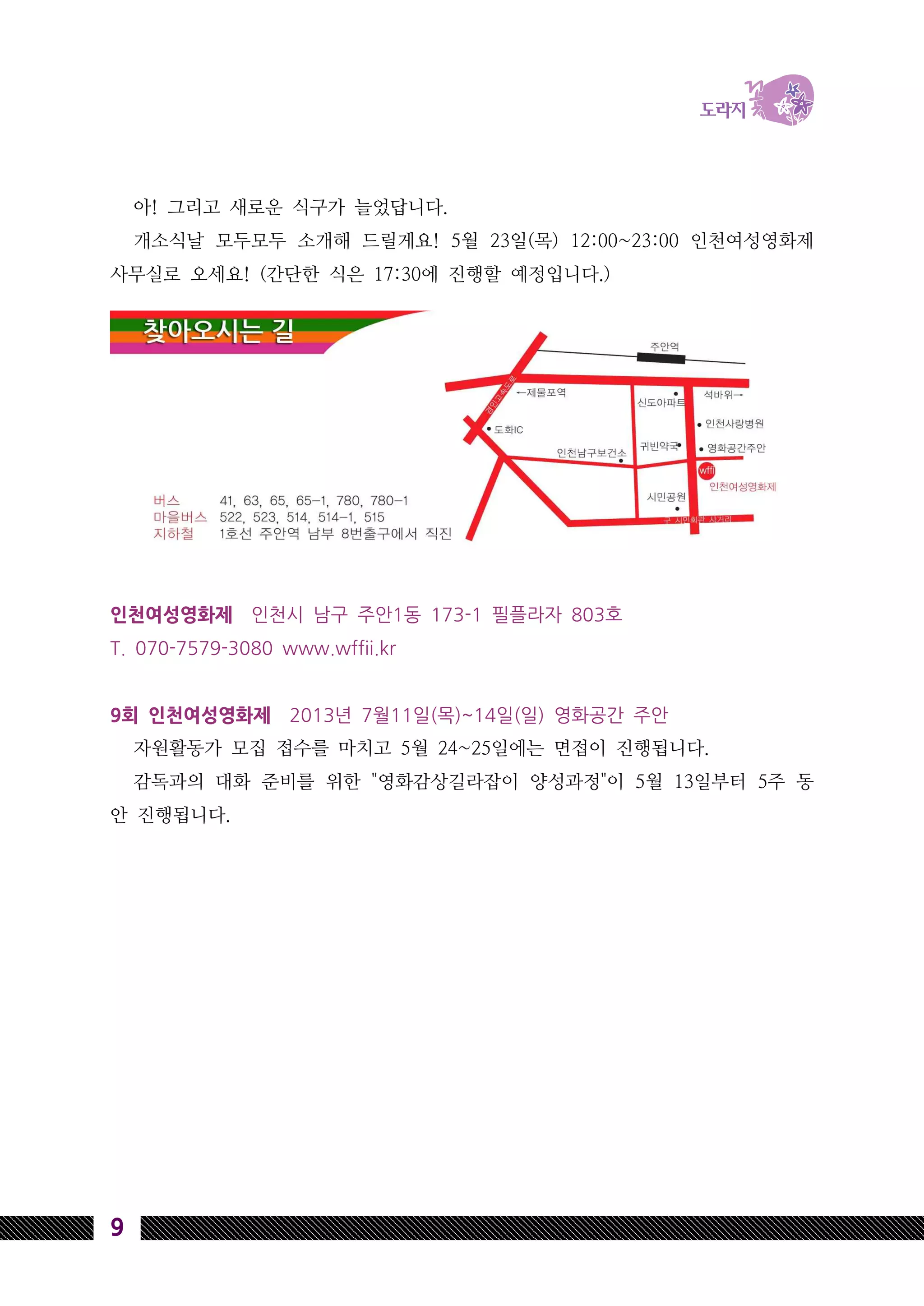 9
아! 그리고 새로운 식구가 늘었답니다.
개소식날 모두모두 소개해 드릴게요! 5월 23일(목) 12:00~23:00 인천여성영화제
사무실로 오세요! (간단한 식은 17:30에 진행할 예정입니다.)
인천여성영화제 인천시 남구 주안1동 173-1 필플라자 803호
T. 070-7579-3080 www.wffii.kr
9회 인천여성영화제 2013년 7월11일(목)~14일(일) 영화공간 주안
자원활동가 모집 접수를 마치고 5월 24~25일에는 면접이 진행됩니다.
감독과의 대화 준비를 위한 "영화감상길라잡이 양성과정"이 5월 13일부터 5주 동
안 진행됩니다.
 