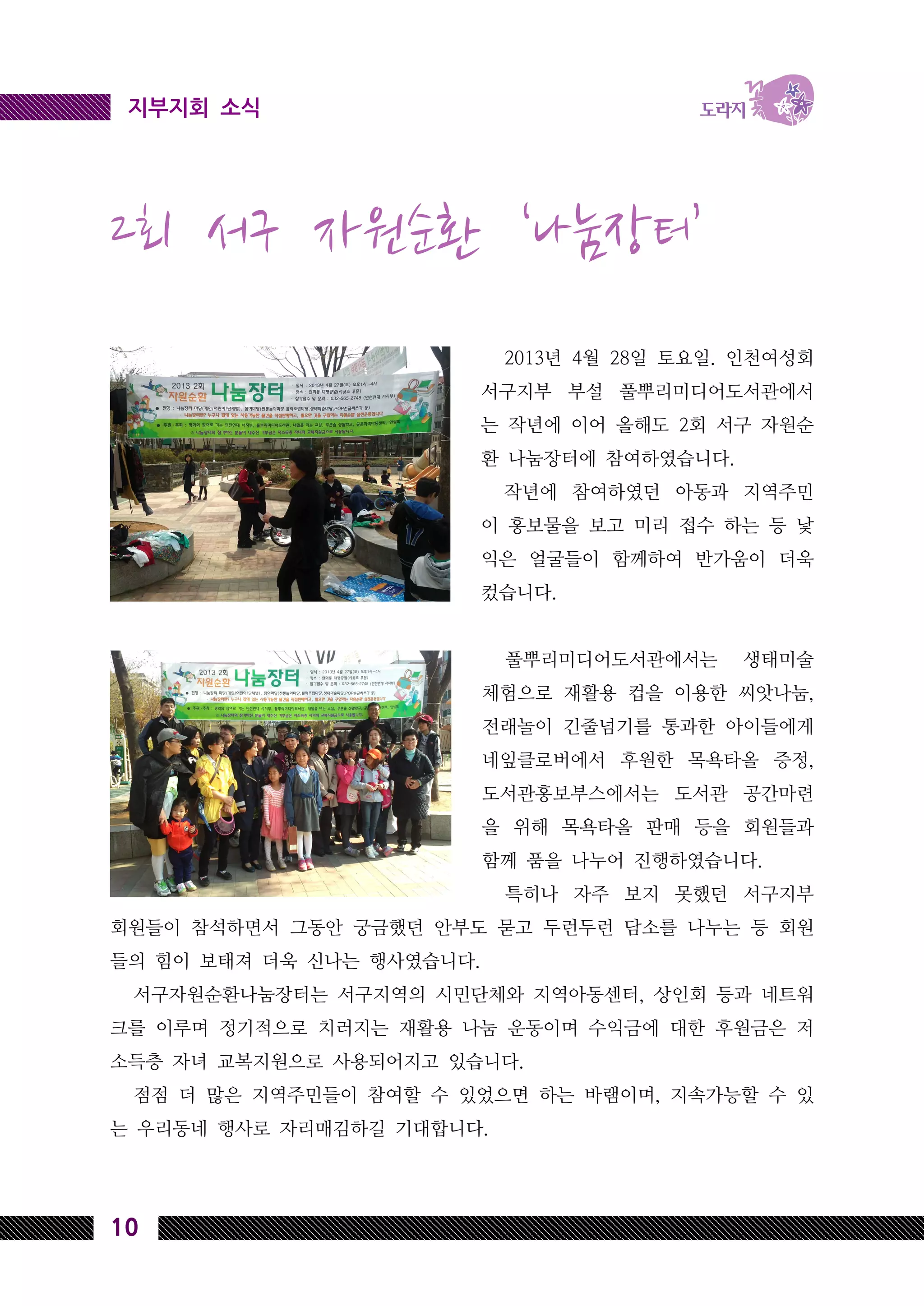 10
지부지회 소식
2회 서구 자원순환 ‘나눔장터’
2013년 4월 28일 토요일. 인천여성회
서구지부 부설 풀뿌리미디어도서관에서
는 작년에 이어 올해도 2회 서구 자원순
환 나눔장터에 참여하였습니다.
작년에 참여하였던 아동과 지역주민
이 홍보물을 보고 미리 접수 하는 등 낯
익은 얼굴들이 함께하여 반가움이 더욱
컸습니다.
풀뿌리미디어도서관에서는 생태미술
체험으로 재활용 컵을 이용한 씨앗나눔,
전래놀이 긴줄넘기를 통과한 아이들에게
네잎클로버에서 후원한 목욕타올 증정,
도서관홍보부스에서는 도서관 공간마련
을 위해 목욕타올 판매 등을 회원들과
함께 품을 나누어 진행하였습니다.
특히나 자주 보지 못했던 서구지부
회원들이 참석하면서 그동안 궁금했던 안부도 묻고 두런두런 담소를 나누는 등 회원
들의 힘이 보태져 더욱 신나는 행사였습니다.
서구자원순환나눔장터는 서구지역의 시민단체와 지역아동센터, 상인회 등과 네트워
크를 이루며 정기적으로 치러지는 재활용 나눔 운동이며 수익금에 대한 후원금은 저
소득층 자녀 교복지원으로 사용되어지고 있습니다.
점점 더 많은 지역주민들이 참여할 수 있었으면 하는 바램이며, 지속가능할 수 있
는 우리동네 행사로 자리매김하길 기대합니다.
 