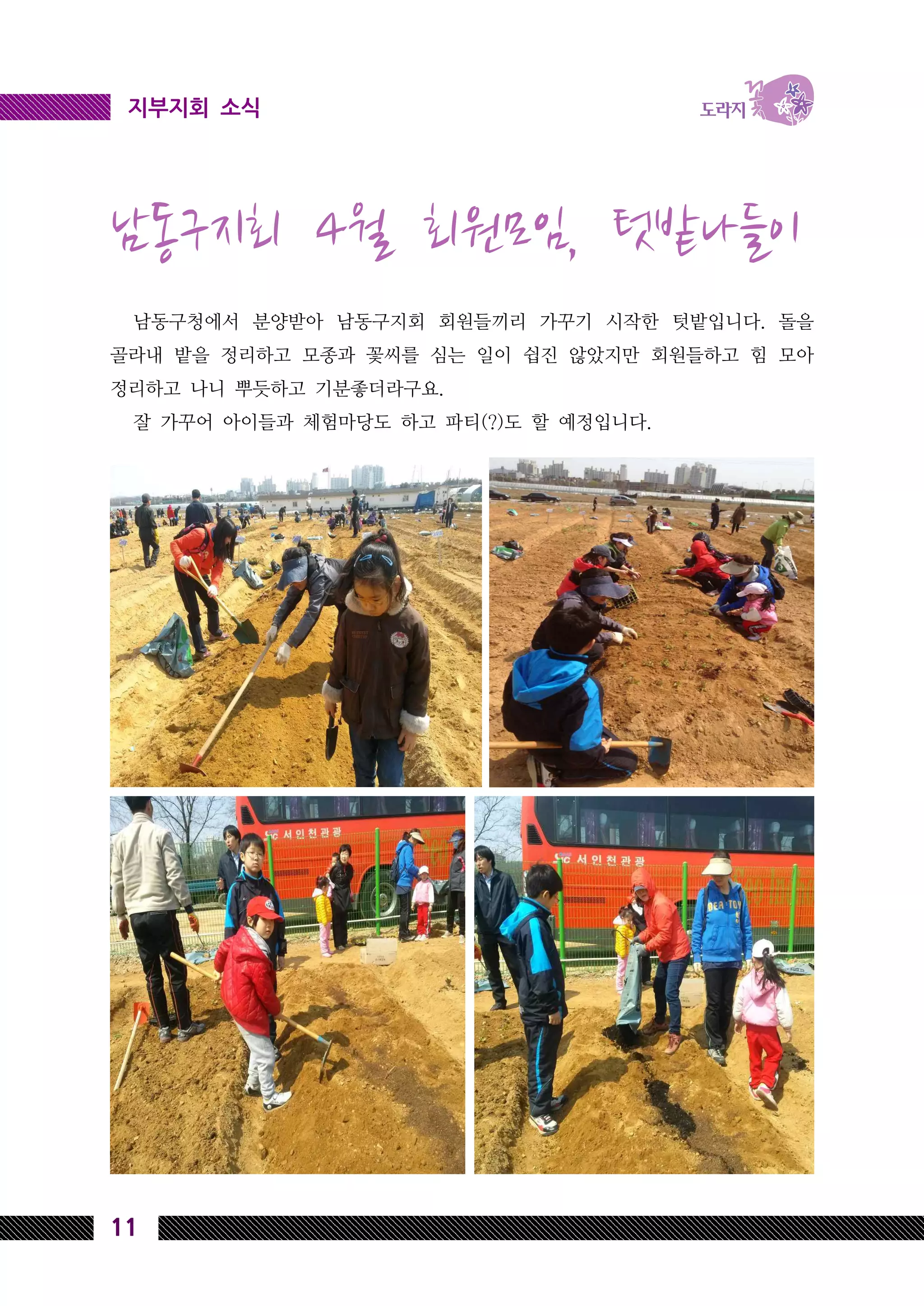 11
지부지회 소식지부지회 소식
남동구지회 4월 회원모임, 텃밭나들이
남동구청에서 분양받아 남동구지회 회원들끼리 가꾸기 시작한 텃밭입니다. 돌을
골라내 밭을 정리하고 모종과 꽃씨를 심는 일이 쉽진 않았지만 회원들하고 힘 모아
정리하고 나니 뿌듯하고 기분좋더라구요.
잘 가꾸어 아이들과 체험마당도 하고 파티(?)도 할 예정입니다.
 
