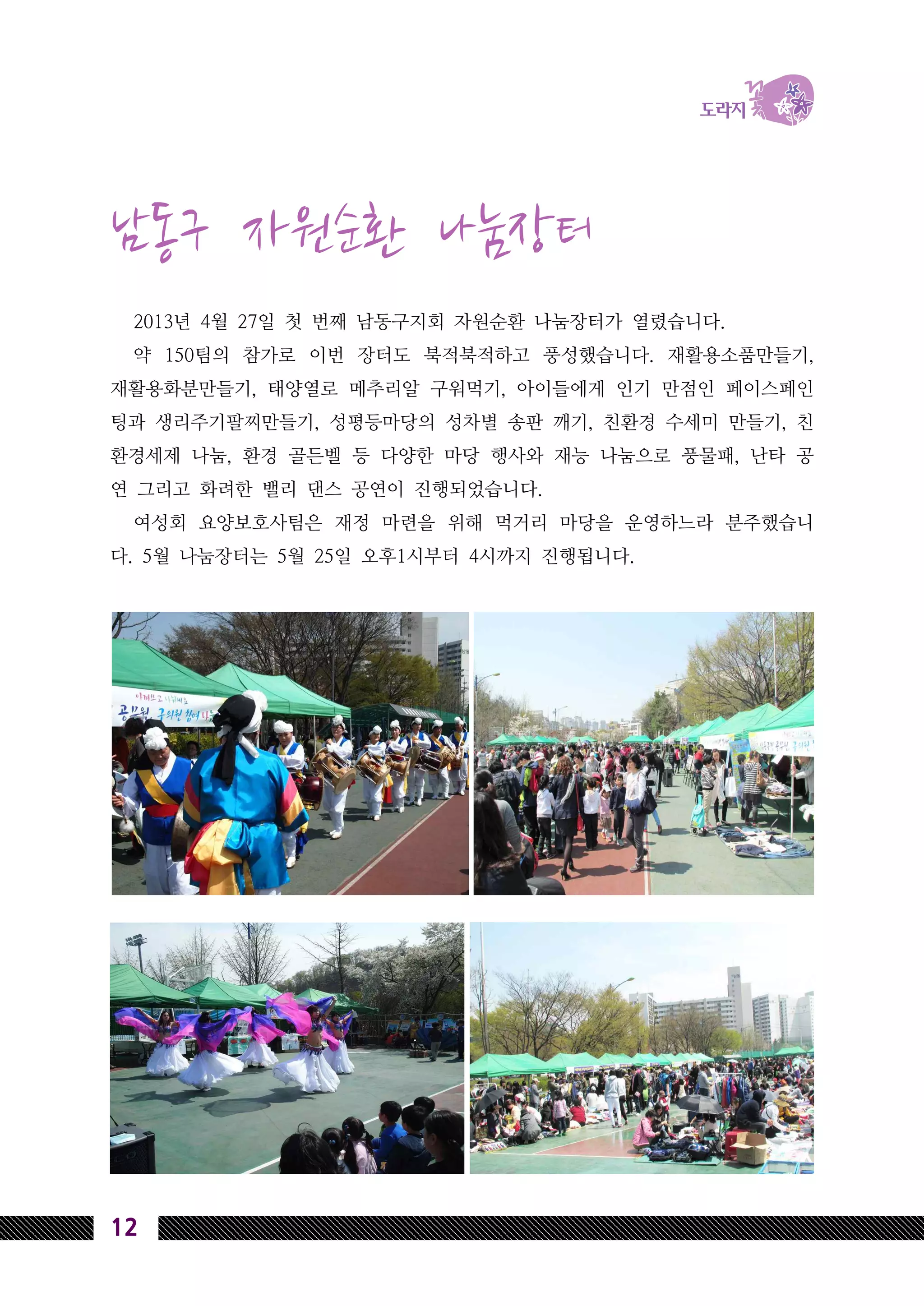 12
남동구 자원순환 나눔장터
2013년 4월 27일 첫 번째 남동구지회 자원순환 나눔장터가 열렸습니다.
약 150팀의 참가로 이번 장터도 북적북적하고 풍성했습니다. 재활용소품만들기,
재활용화분만들기, 태양열로 메추리알 구워먹기, 아이들에게 인기 만점인 페이스페인
팅과 생리주기팔찌만들기, 성평등마당의 성차별 송판 깨기, 친환경 수세미 만들기, 친
환경세제 나눔, 환경 골든벨 등 다양한 마당 행사와 재능 나눔으로 풍물패, 난타 공
연 그리고 화려한 밸리 댄스 공연이 진행되었습니다.
여성회 요양보호사팀은 재정 마련을 위해 먹거리 마당을 운영하느라 분주했습니
다. 5월 나눔장터는 5월 25일 오후1시부터 4시까지 진행됩니다.
 