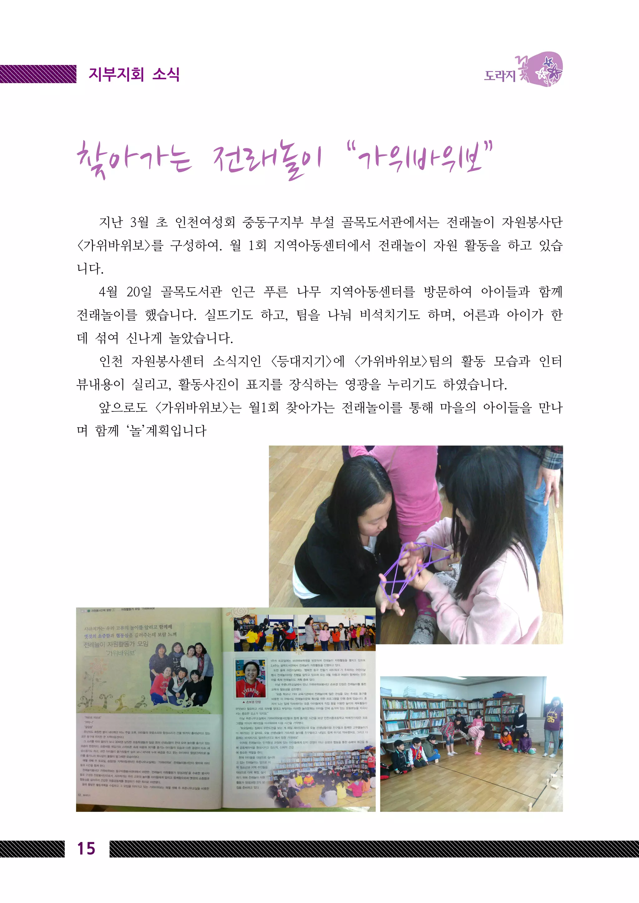 15
지부지회 소식
찾아가는 전래놀이 “가위바위보”
지난 3월 초 인천여성회 중동구지부 부설 골목도서관에서는 전래놀이 자원봉사단
<가위바위보>를 구성하여. 월 1회 지역아동센터에서 전래놀이 자원 활동을 하고 있습
니다.
4월 20일 골목도서관 인근 푸른 나무 지역아동센터를 방문하여 아이들과 함께
전래놀이를 했습니다. 실뜨기도 하고, 팀을 나눠 비석치기도 하며, 어른과 아이가 한
데 섞여 신나게 놀았습니다.
인천 자원봉사센터 소식지인 <등대지기>에 <가위바위보>팀의 활동 모습과 인터
뷰내용이 실리고, 활동사진이 표지를 장식하는 영광을 누리기도 하였습니다.
앞으로도 <가위바위보>는 월1회 찾아가는 전래놀이를 통해 마을의 아이들을 만나
며 함께 ‘놀’계획입니다
 