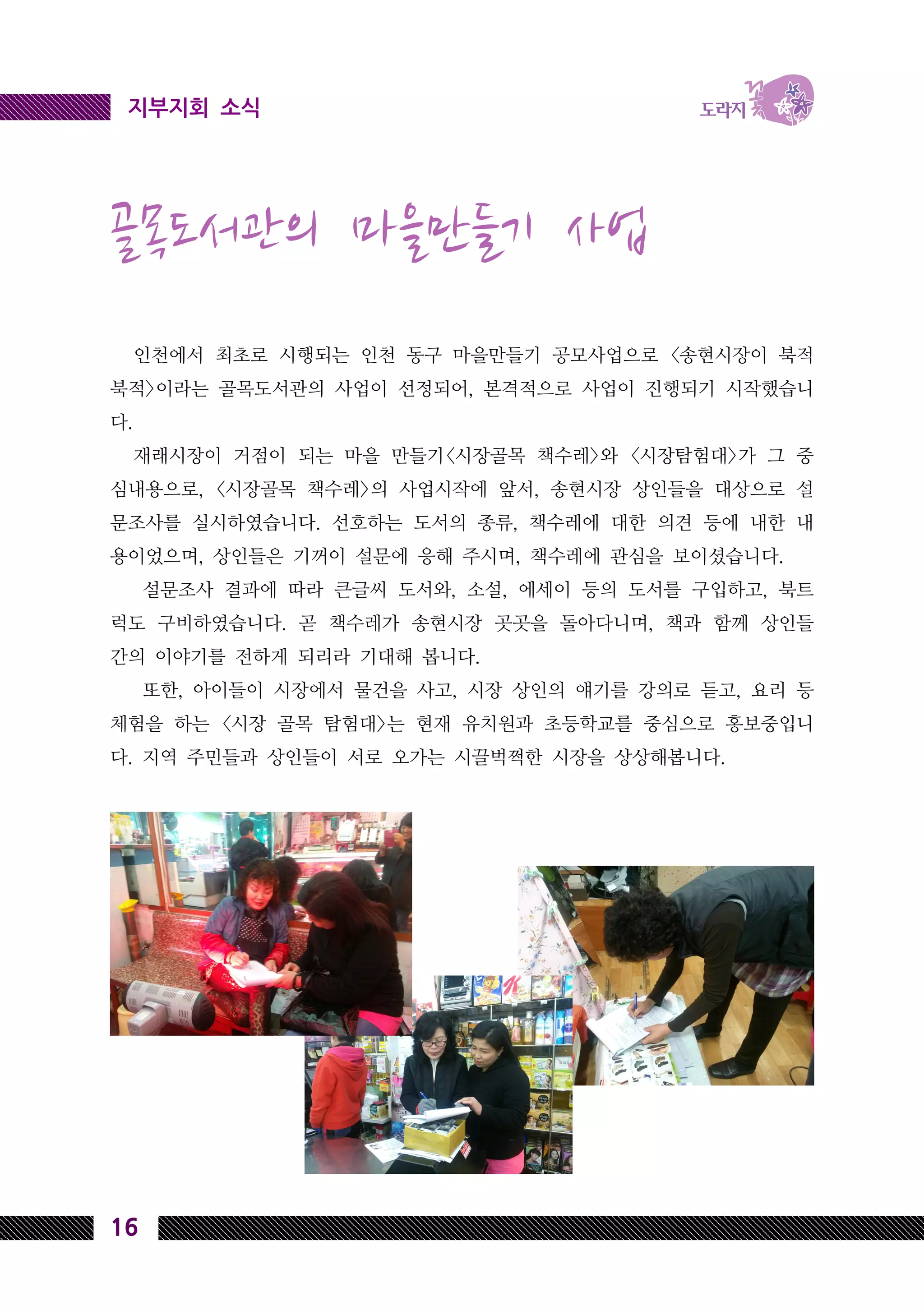 16
지부지회 소식
골목도서관의 마을만들기 사업
인천에서 최초로 시행되는 인천 동구 마을만들기 공모사업으로 <송현시장이 북적
북적>이라는 골목도서관의 사업이 선정되어, 본격적으로 사업이 진행되기 시작했습니
다.
재래시장이 거점이 되는 마을 만들기<시장골목 책수레>와 <시장탐험대>가 그 중
심내용으로, <시장골목 책수레>의 사업시작에 앞서, 송현시장 상인들을 대상으로 설
문조사를 실시하였습니다. 선호하는 도서의 종류, 책수레에 대한 의견 등에 내한 내
용이었으며, 상인들은 기꺼이 설문에 응해 주시며, 책수레에 관심을 보이셨습니다.
설문조사 결과에 따라 큰글씨 도서와, 소설, 에세이 등의 도서를 구입하고, 북트
럭도 구비하였습니다. 곧 책수레가 송현시장 곳곳을 돌아다니며, 책과 함께 상인들
간의 이야기를 전하게 되리라 기대해 봅니다.
또한, 아이들이 시장에서 물건을 사고, 시장 상인의 얘기를 강의로 듣고, 요리 등
체험을 하는 <시장 골목 탐험대>는 현재 유치원과 초등학교를 중심으로 홍보중입니
다. 지역 주민들과 상인들이 서로 오가는 시끌벅쩍한 시장을 상상해봅니다.
 