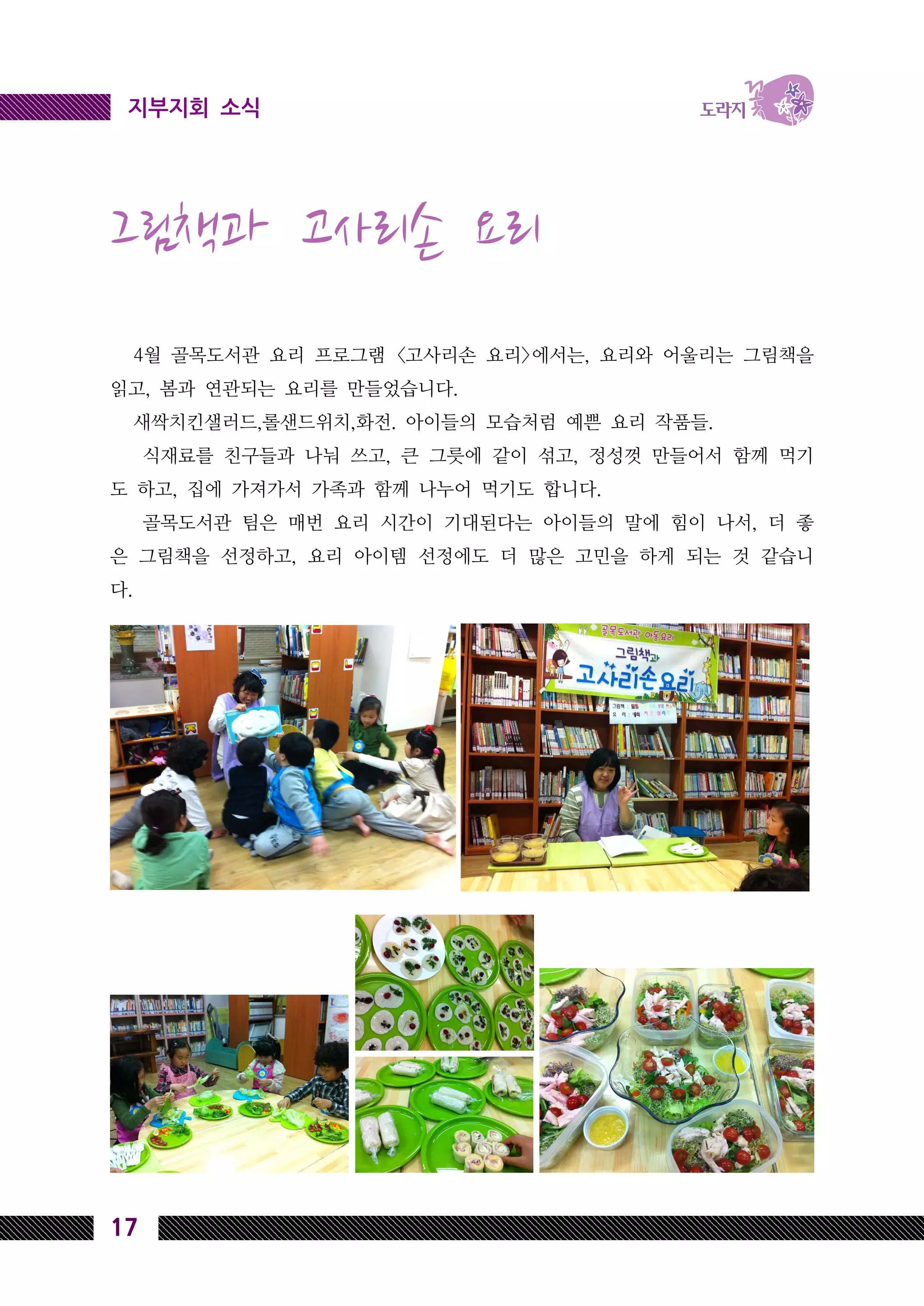 17
지부지회 소식
그림책과 고사리손 요리
4월 골목도서관 요리 프로그램 <고사리손 요리>에서는, 요리와 어울리는 그림책을
읽고, 봄과 연관되는 요리를 만들었습니다.
새싹치킨샐러드,롤샌드위치,화전. 아이들의 모습처럼 예쁜 요리 작품들.
식재료를 친구들과 나눠 쓰고, 큰 그릇에 같이 섞고, 정성껏 만들어서 함께 먹기
도 하고, 집에 가져가서 가족과 함께 나누어 먹기도 합니다.
골목도서관 팀은 매번 요리 시간이 기대된다는 아이들의 말에 힘이 나서, 더 좋
은 그림책을 선정하고, 요리 아이템 선정에도 더 많은 고민을 하게 되는 것 같습니
다.
 
