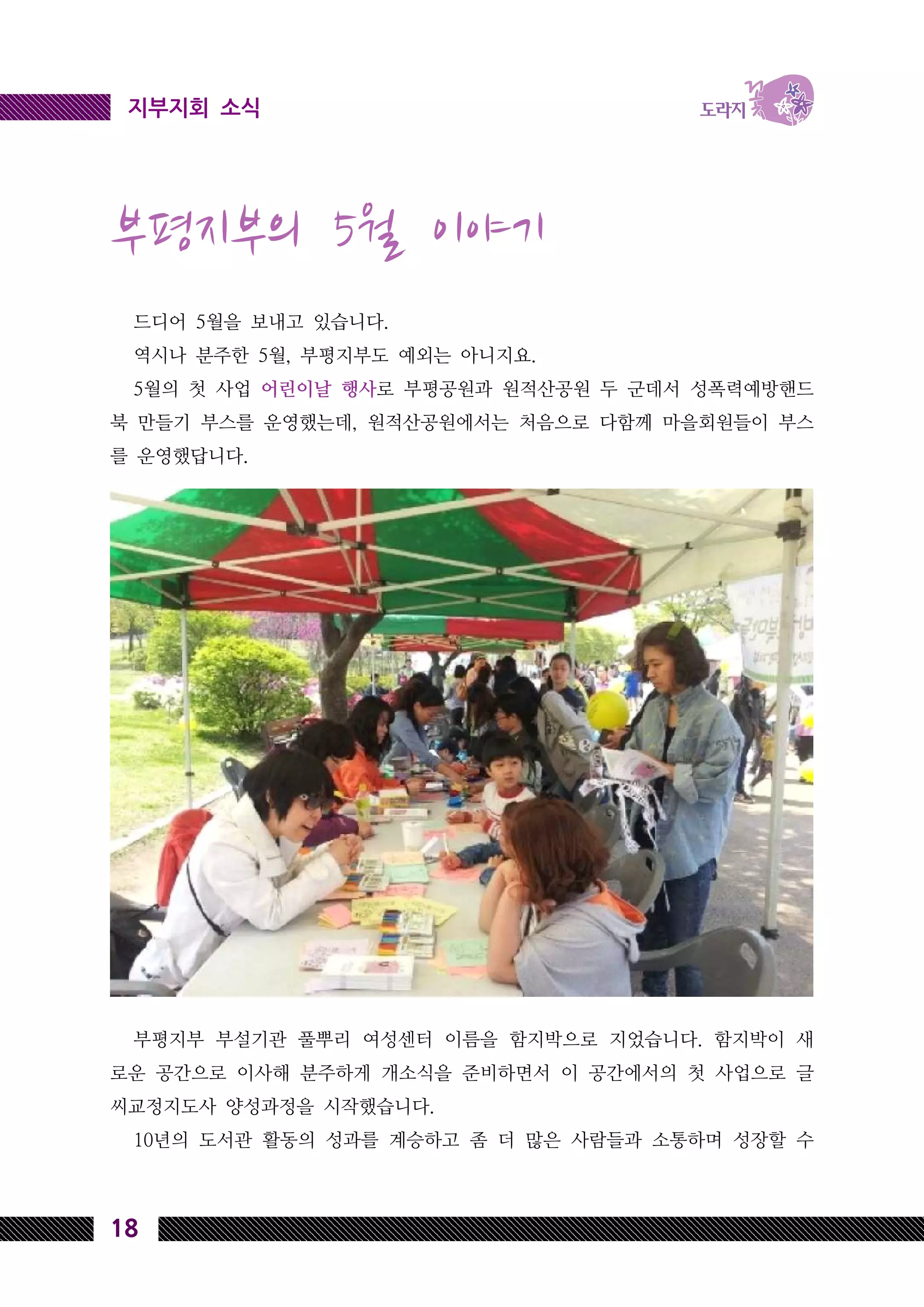 18
지부지회 소식
부평지부의 5월 이야기
드디어 5월을 보내고 있습니다.
역시나 분주한 5월, 부평지부도 예외는 아니지요.
5월의 첫 사업 어린이날 행사로 부평공원과 원적산공원 두 군데서 성폭력예방핸드
북 만들기 부스를 운영했는데, 원적산공원에서는 처음으로 다함께 마을회원들이 부스
를 운영했답니다.
부평지부 부설기관 풀뿌리 여성센터 이름을 함지박으로 지었습니다. 함지박이 새
로운 공간으로 이사해 분주하게 개소식을 준비하면서 이 공간에서의 첫 사업으로 글
씨교정지도사 양성과정을 시작했습니다.
10년의 도서관 활동의 성과를 계승하고 좀 더 많은 사람들과 소통하며 성장할 수
 