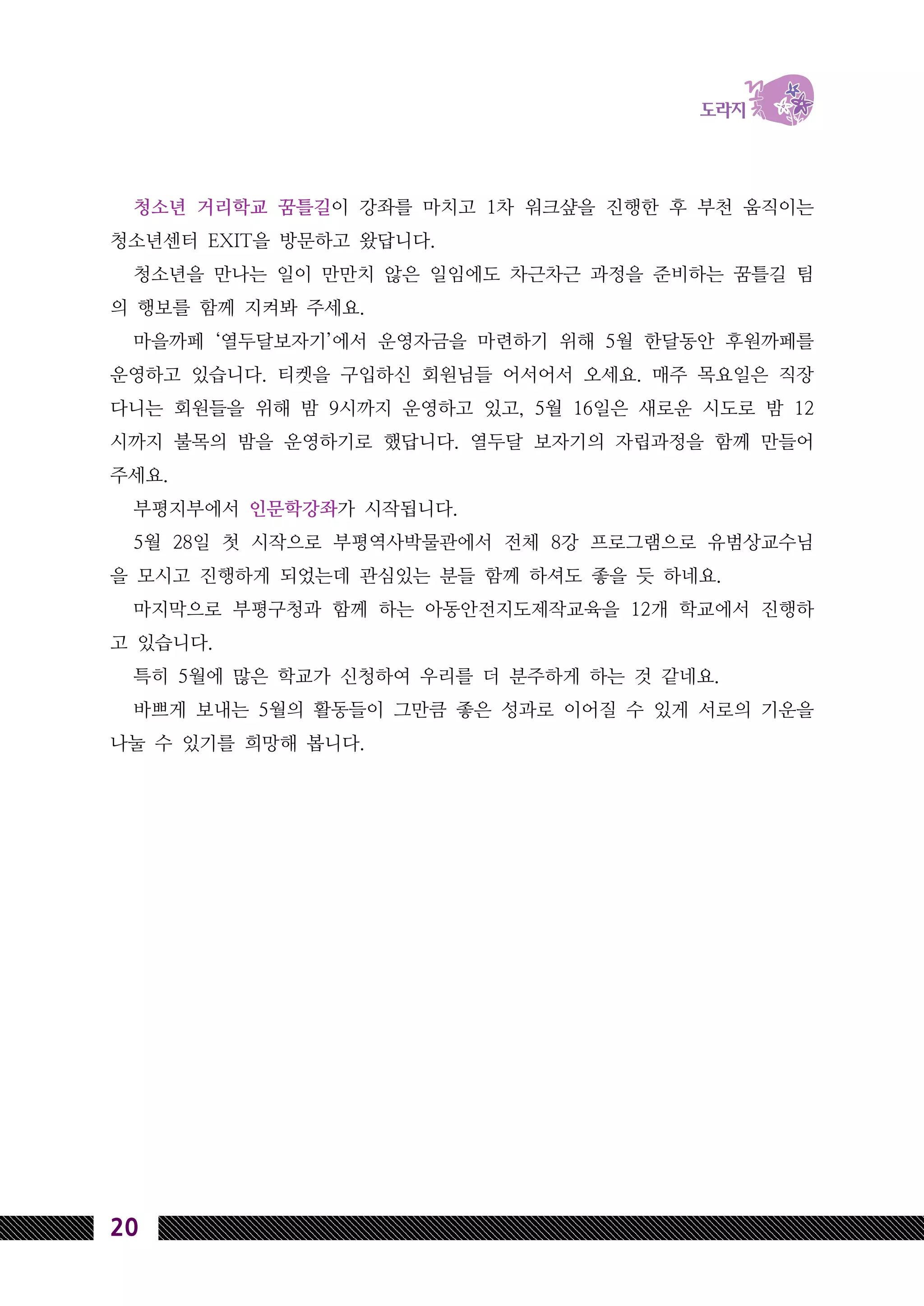 20
청소년 거리학교 꿈틀길이 강좌를 마치고 1차 워크샾을 진행한 후 부천 움직이는
청소년센터 EXIT을 방문하고 왔답니다.
청소년을 만나는 일이 만만치 않은 일임에도 차근차근 과정을 준비하는 꿈틀길 팀
의 행보를 함께 지켜봐 주세요.
마을까페 ‘열두달보자기’에서 운영자금을 마련하기 위해 5월 한달동안 후원까페를
운영하고 있습니다. 티켓을 구입하신 회원님들 어서어서 오세요. 매주 목요일은 직장
다니는 회원들을 위해 밤 9시까지 운영하고 있고, 5월 16일은 새로운 시도로 밤 12
시까지 불목의 밤을 운영하기로 했답니다. 열두달 보자기의 자립과정을 함께 만들어
주세요.
부평지부에서 인문학강좌가 시작됩니다.
5월 28일 첫 시작으로 부평역사박물관에서 전체 8강 프로그램으로 유범상교수님
을 모시고 진행하게 되었는데 관심있는 분들 함께 하셔도 좋을 듯 하네요.
마지막으로 부평구청과 함께 하는 아동안전지도제작교육을 12개 학교에서 진행하
고 있습니다.
특히 5월에 많은 학교가 신청하여 우리를 더 분주하게 하는 것 같네요.
바쁘게 보내는 5월의 활동들이 그만큼 좋은 성과로 이어질 수 있게 서로의 기운을
나눌 수 있기를 희망해 봅니다.
 