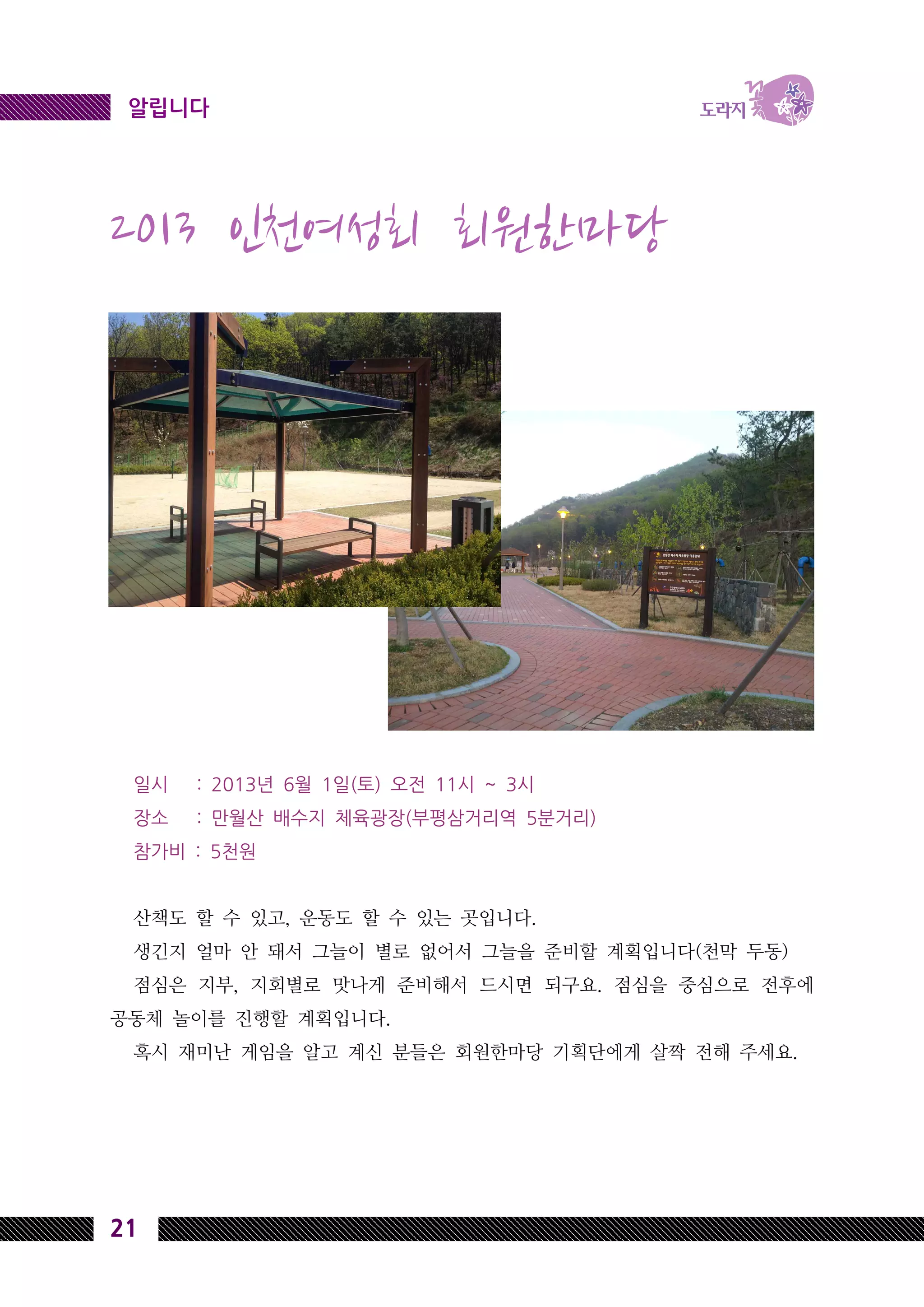 21
알립니다
2013 인천여성회 회원한마당
일시 : 2013년 6월 1일(토) 오전 11시 ~ 3시
장소 : 만월산 배수지 체육광장(부평삼거리역 5분거리)
참가비 : 5천원
산책도 할 수 있고, 운동도 할 수 있는 곳입니다.
생긴지 얼마 안 돼서 그늘이 별로 없어서 그늘을 준비할 계획입니다(천막 두동)
점심은 지부, 지회별로 맛나게 준비해서 드시면 되구요. 점심을 중심으로 전후에
공동체 놀이를 진행할 계획입니다.
혹시 재미난 게임을 알고 계신 분들은 회원한마당 기획단에게 살짝 전해 주세요.
 