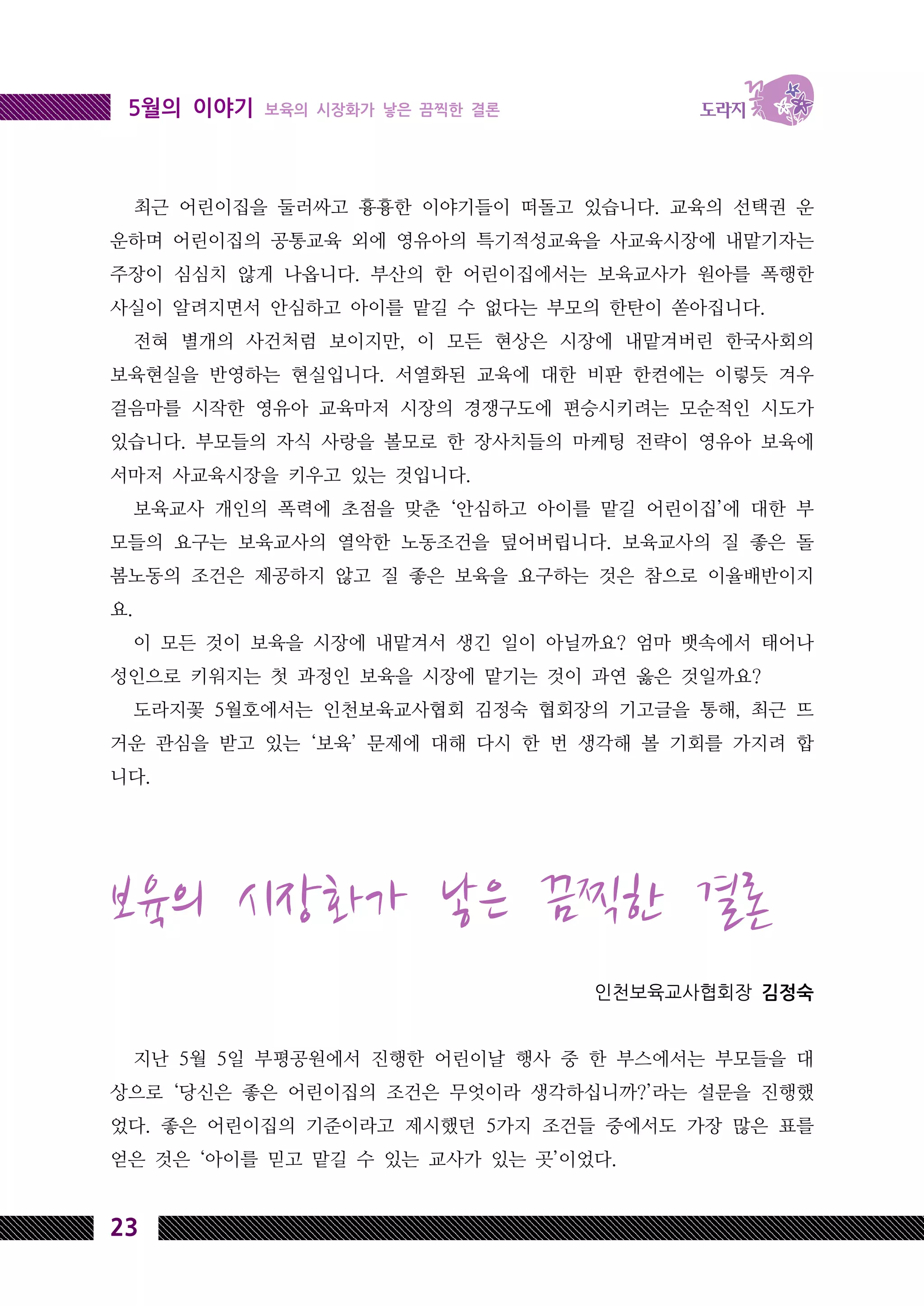 23
5월의 이야기 보육의 시장화가 낳은 끔찍한 결론
최근 어린이집을 둘러싸고 흉흉한 이야기들이 떠돌고 있습니다. 교육의 선택권 운
운하며 어린이집의 공통교육 외에 영유아의 특기적성교육을 사교육시장에 내맡기자는
주장이 심심치 않게 나옵니다. 부산의 한 어린이집에서는 보육교사가 원아를 폭행한
사실이 알려지면서 안심하고 아이를 맡길 수 없다는 부모의 한탄이 쏟아집니다.
전혀 별개의 사건처럼 보이지만, 이 모든 현상은 시장에 내맡겨버린 한국사회의
보육현실을 반영하는 현실입니다. 서열화된 교육에 대한 비판 한켠에는 이렇듯 겨우
걸음마를 시작한 영유아 교육마저 시장의 경쟁구도에 편승시키려는 모순적인 시도가
있습니다. 부모들의 자식 사랑을 볼모로 한 장사치들의 마케팅 전략이 영유아 보육에
서마저 사교육시장을 키우고 있는 것입니다.
보육교사 개인의 폭력에 초점을 맞춘 ‘안심하고 아이를 맡길 어린이집’에 대한 부
모들의 요구는 보육교사의 열악한 노동조건을 덮어버립니다. 보육교사의 질 좋은 돌
봄노동의 조건은 제공하지 않고 질 좋은 보육을 요구하는 것은 참으로 이율배반이지
요.
이 모든 것이 보육을 시장에 내맡겨서 생긴 일이 아닐까요? 엄마 뱃속에서 태어나
성인으로 키워지는 첫 과정인 보육을 시장에 맡기는 것이 과연 옳은 것일까요?
도라지꽃 5월호에서는 인천보육교사협회 김정숙 협회장의 기고글을 통해, 최근 뜨
거운 관심을 받고 있는 ‘보육’ 문제에 대해 다시 한 번 생각해 볼 기회를 가지려 합
니다.
보육의 시장화가 낳은 끔찍한 결론
인천보육교사협회장 김정숙
지난 5월 5일 부평공원에서 진행한 어린이날 행사 중 한 부스에서는 부모들을 대
상으로 ‘당신은 좋은 어린이집의 조건은 무엇이라 생각하십니까?’라는 설문을 진행했
었다. 좋은 어린이집의 기준이라고 제시했던 5가지 조건들 중에서도 가장 많은 표를
얻은 것은 ‘아이를 믿고 맡길 수 있는 교사가 있는 곳’이었다.
 