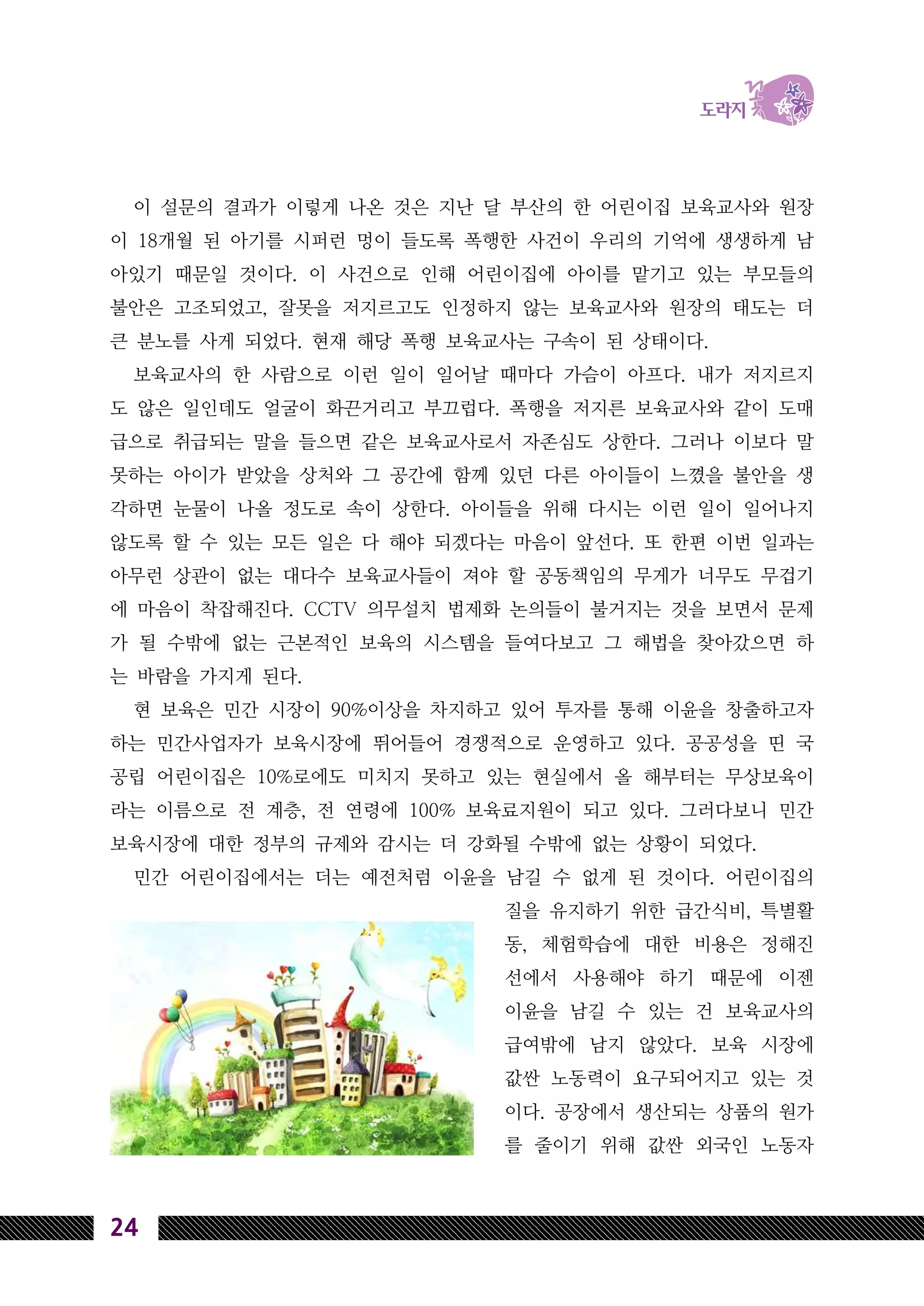 24
이 설문의 결과가 이렇게 나온 것은 지난 달 부산의 한 어린이집 보육교사와 원장
이 18개월 된 아기를 시퍼런 멍이 들도록 폭행한 사건이 우리의 기억에 생생하게 남
아있기 때문일 것이다. 이 사건으로 인해 어린이집에 아이를 맡기고 있는 부모들의
불안은 고조되었고, 잘못을 저지르고도 인정하지 않는 보육교사와 원장의 태도는 더
큰 분노를 사게 되었다. 현재 해당 폭행 보육교사는 구속이 된 상태이다.
보육교사의 한 사람으로 이런 일이 일어날 때마다 가슴이 아프다. 내가 저지르지
도 않은 일인데도 얼굴이 화끈거리고 부끄럽다. 폭행을 저지른 보육교사와 같이 도매
급으로 취급되는 말을 들으면 같은 보육교사로서 자존심도 상한다. 그러나 이보다 말
못하는 아이가 받았을 상처와 그 공간에 함께 있던 다른 아이들이 느꼈을 불안을 생
각하면 눈물이 나올 정도로 속이 상한다. 아이들을 위해 다시는 이런 일이 일어나지
않도록 할 수 있는 모든 일은 다 해야 되겠다는 마음이 앞선다. 또 한편 이번 일과는
아무런 상관이 없는 대다수 보육교사들이 져야 할 공동책임의 무게가 너무도 무겁기
에 마음이 착잡해진다. CCTV 의무설치 법제화 논의들이 불거지는 것을 보면서 문제
가 될 수밖에 없는 근본적인 보육의 시스템을 들여다보고 그 해법을 찾아갔으면 하
는 바람을 가지게 된다.
현 보육은 민간 시장이 90%이상을 차지하고 있어 투자를 통해 이윤을 창출하고자
하는 민간사업자가 보육시장에 뛰어들어 경쟁적으로 운영하고 있다. 공공성을 띤 국
공립 어린이집은 10%로에도 미치지 못하고 있는 현실에서 올 해부터는 무상보육이
라는 이름으로 전 계층, 전 연령에 100% 보육료지원이 되고 있다. 그러다보니 민간
보육시장에 대한 정부의 규제와 감시는 더 강화될 수밖에 없는 상황이 되었다.
민간 어린이집에서는 더는 예전처럼 이윤을 남길 수 없게 된 것이다. 어린이집의
질을 유지하기 위한 급간식비, 특별활
동, 체험학습에 대한 비용은 정해진
선에서 사용해야 하기 때문에 이젠
이윤을 남길 수 있는 건 보육교사의
급여밖에 남지 않았다. 보육 시장에
값싼 노동력이 요구되어지고 있는 것
이다. 공장에서 생산되는 상품의 원가
를 줄이기 위해 값싼 외국인 노동자
 