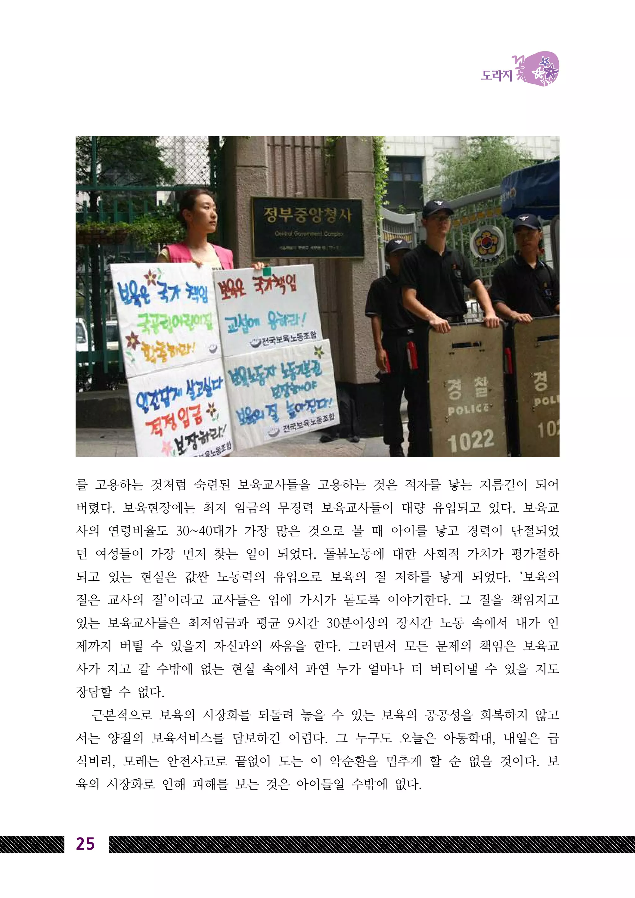 25
를 고용하는 것처럼 숙련된 보육교사들을 고용하는 것은 적자를 낳는 지름길이 되어
버렸다. 보육현장에는 최저 임금의 무경력 보육교사들이 대량 유입되고 있다. 보육교
사의 연령비율도 30~40대가 가장 많은 것으로 볼 때 아이를 낳고 경력이 단절되었
던 여성들이 가장 먼저 찾는 일이 되었다. 돌봄노동에 대한 사회적 가치가 평가절하
되고 있는 현실은 값싼 노동력의 유입으로 보육의 질 저하를 낳게 되었다. ‘보육의
질은 교사의 질’이라고 교사들은 입에 가시가 돋도록 이야기한다. 그 질을 책임지고
있는 보육교사들은 최저임금과 평균 9시간 30분이상의 장시간 노동 속에서 내가 언
제까지 버틸 수 있을지 자신과의 싸움을 한다. 그러면서 모든 문제의 책임은 보육교
사가 지고 갈 수밖에 없는 현실 속에서 과연 누가 얼마나 더 버티어낼 수 있을 지도
장담할 수 없다.
근본적으로 보육의 시장화를 되돌려 놓을 수 있는 보육의 공공성을 회복하지 않고
서는 양질의 보육서비스를 담보하긴 어렵다. 그 누구도 오늘은 아동학대, 내일은 급
식비리, 모레는 안전사고로 끝없이 도는 이 악순환을 멈추게 할 순 없을 것이다. 보
육의 시장화로 인해 피해를 보는 것은 아이들일 수밖에 없다.
 