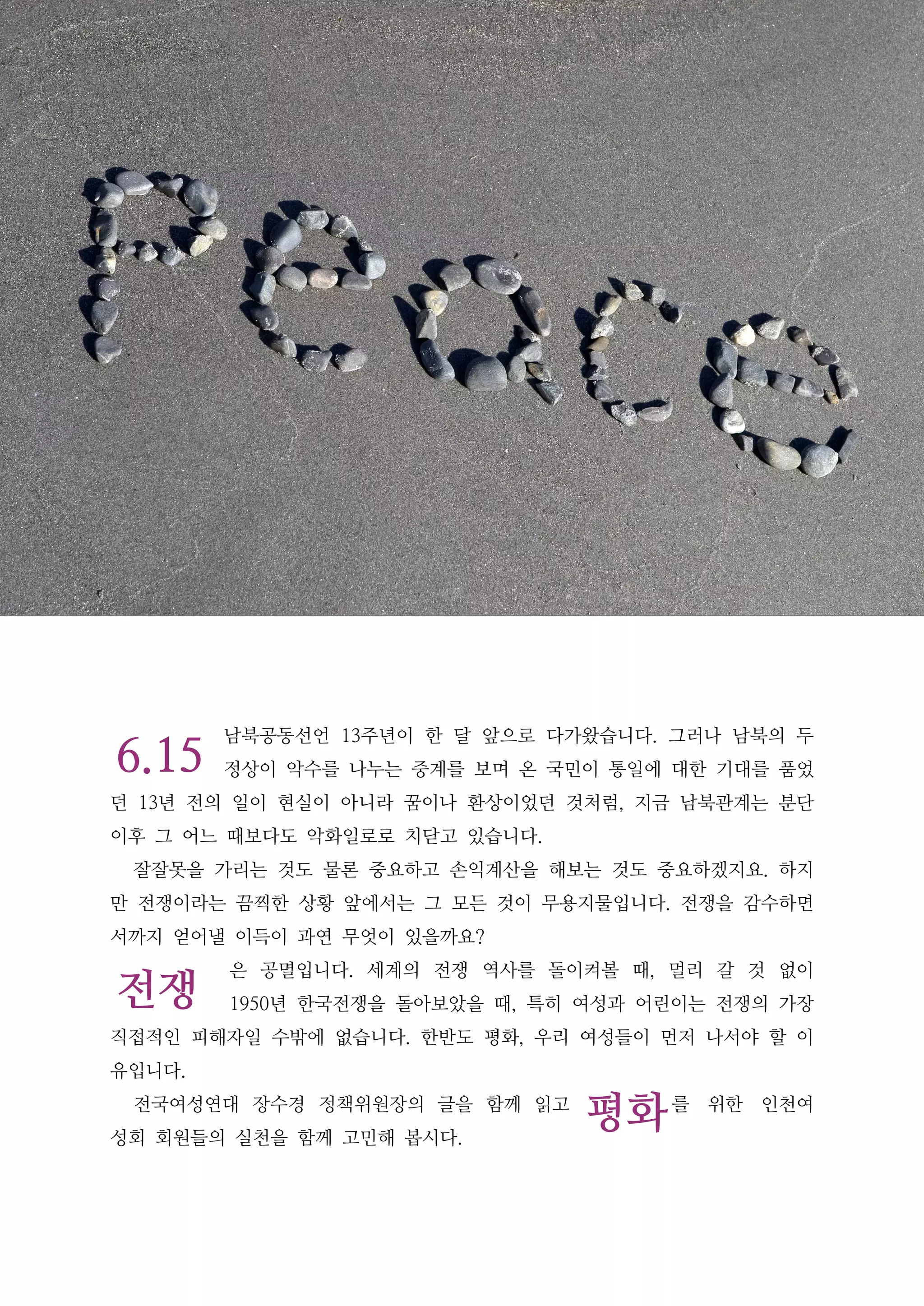 6.15
전쟁
평화
남북공동선언 13주년이 한 달 앞으로 다가왔습니다. 그러나 남북의 두
정상이 악수를 나누는 중계를 보며 온 국민이 통일에 대한 기대를 품었
던 13년 전의 일이 현실이 아니라 꿈이나 환상이었던 것처럼, 지금 남북관계는 분단
이후 그 어느 때보다도 악화일로로 치닫고 있습니다.
잘잘못을 가리는 것도 물론 중요하고 손익계산을 해보는 것도 중요하겠지요. 하지
만 전쟁이라는 끔찍한 상황 앞에서는 그 모든 것이 무용지물입니다. 전쟁을 감수하면
서까지 얻어낼 이득이 과연 무엇이 있을까요?
은 공멸입니다. 세계의 전쟁 역사를 돌이켜볼 때, 멀리 갈 것 없이
1950년 한국전쟁을 돌아보았을 때, 특히 여성과 어린이는 전쟁의 가장
직접적인 피해자일 수밖에 없습니다. 한반도 평화, 우리 여성들이 먼저 나서야 할 이
유입니다.
전국여성연대 장수경 정책위원장의 글을 함께 읽고 를 위한 인천여
성회 회원들의 실천을 함께 고민해 봅시다.
 