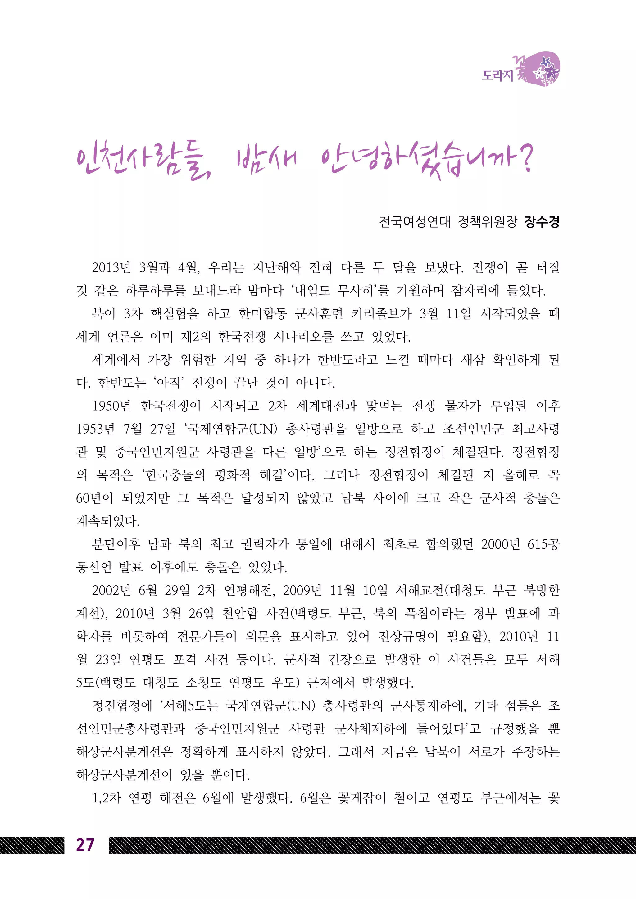 27
인천사람들, 밤새 안녕하셨습니까?
전국여성연대 정책위원장 장수경
2013년 3월과 4월, 우리는 지난해와 전혀 다른 두 달을 보냈다. 전쟁이 곧 터질
것 같은 하루하루를 보내느라 밤마다 ‘내일도 무사히’를 기원하며 잠자리에 들었다.
북이 3차 핵실험을 하고 한미합동 군사훈련 키리졸브가 3월 11일 시작되었을 때
세계 언론은 이미 제2의 한국전쟁 시나리오를 쓰고 있었다.
세계에서 가장 위험한 지역 중 하나가 한반도라고 느낄 때마다 새삼 확인하게 된
다. 한반도는 ‘아직’ 전쟁이 끝난 것이 아니다.
1950년 한국전쟁이 시작되고 2차 세계대전과 맞먹는 전쟁 물자가 투입된 이후
1953년 7월 27일 ‘국제연합군(UN) 총사령관을 일방으로 하고 조선인민군 최고사령
관 및 중국인민지원군 사령관을 다른 일방’으로 하는 정전협정이 체결된다. 정전협정
의 목적은 ‘한국충돌의 평화적 해결’이다. 그러나 정전협정이 체결된 지 올해로 꼭
60년이 되었지만 그 목적은 달성되지 않았고 남북 사이에 크고 작은 군사적 충돌은
계속되었다.
분단이후 남과 북의 최고 권력자가 통일에 대해서 최초로 합의했던 2000년 615공
동선언 발표 이후에도 충돌은 있었다.
2002년 6월 29일 2차 연평해전, 2009년 11월 10일 서해교전(대청도 부근 북방한
계선), 2010년 3월 26일 천안함 사건(백령도 부근, 북의 폭침이라는 정부 발표에 과
학자를 비롯하여 전문가들이 의문을 표시하고 있어 진상규명이 필요함), 2010년 11
월 23일 연평도 포격 사건 등이다. 군사적 긴장으로 발생한 이 사건들은 모두 서해
5도(백령도 대청도 소청도 연평도 우도) 근처에서 발생했다.
정전협정에 ‘서해5도는 국제연합군(UN) 총사령관의 군사통제하에, 기타 섬들은 조
선인민군총사령관과 중국인민지원군 사령관 군사체제하에 들어있다’고 규정했을 뿐
해상군사분계선은 정확하게 표시하지 않았다. 그래서 지금은 남북이 서로가 주장하는
해상군사분계선이 있을 뿐이다.
1,2차 연평 해전은 6월에 발생했다. 6월은 꽃게잡이 철이고 연평도 부근에서는 꽃
 