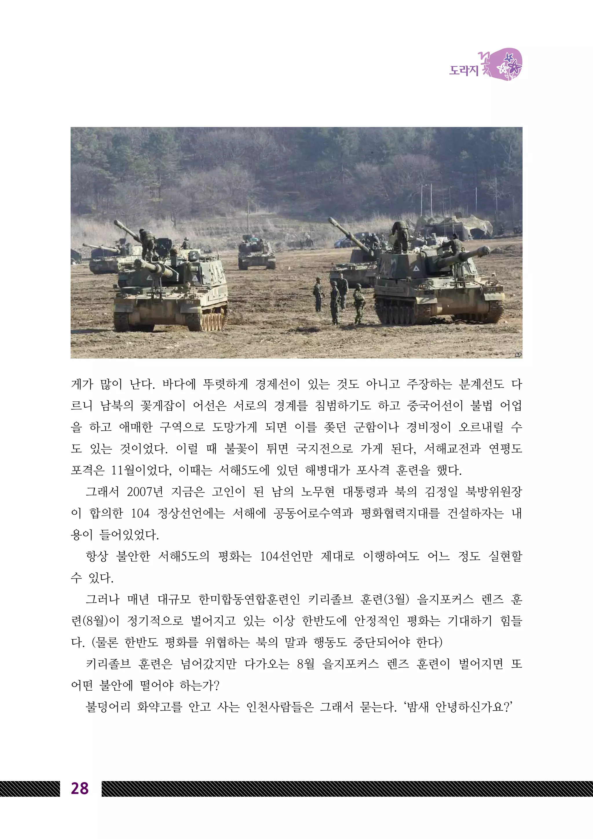28
게가 많이 난다. 바다에 뚜렷하게 경제선이 있는 것도 아니고 주장하는 분계선도 다
르니 남북의 꽃게잡이 어선은 서로의 경계를 침범하기도 하고 중국어선이 불법 어업
을 하고 애매한 구역으로 도망가게 되면 이를 쫒던 군함이나 경비정이 오르내릴 수
도 있는 것이었다. 이럴 때 불꽃이 튀면 국지전으로 가게 된다, 서해교전과 연평도
포격은 11월이었다, 이때는 서해5도에 있던 해병대가 포사격 훈련을 했다.
그래서 2007년 지금은 고인이 된 남의 노무현 대통령과 북의 김정일 북방위원장
이 합의한 104 정상선언에는 서해에 공동어로수역과 평화협력지대를 건설하자는 내
용이 들어있었다.
항상 불안한 서해5도의 평화는 104선언만 제대로 이행하여도 어느 정도 실현할
수 있다.
그러나 매년 대규모 한미합동연합훈련인 키리졸브 훈련(3월) 을지포커스 렌즈 훈
련(8월)이 정기적으로 벌어지고 있는 이상 한반도에 안정적인 평화는 기대하기 힘들
다. (물론 한반도 평화를 위협하는 북의 말과 행동도 중단되어야 한다)
키리졸브 훈련은 넘어갔지만 다가오는 8월 을지포커스 렌즈 훈련이 벌어지면 또
어떤 불안에 떨어야 하는가?
불덩어리 화약고를 안고 사는 인천사람들은 그래서 묻는다. ‘밤새 안녕하신가요?’
 