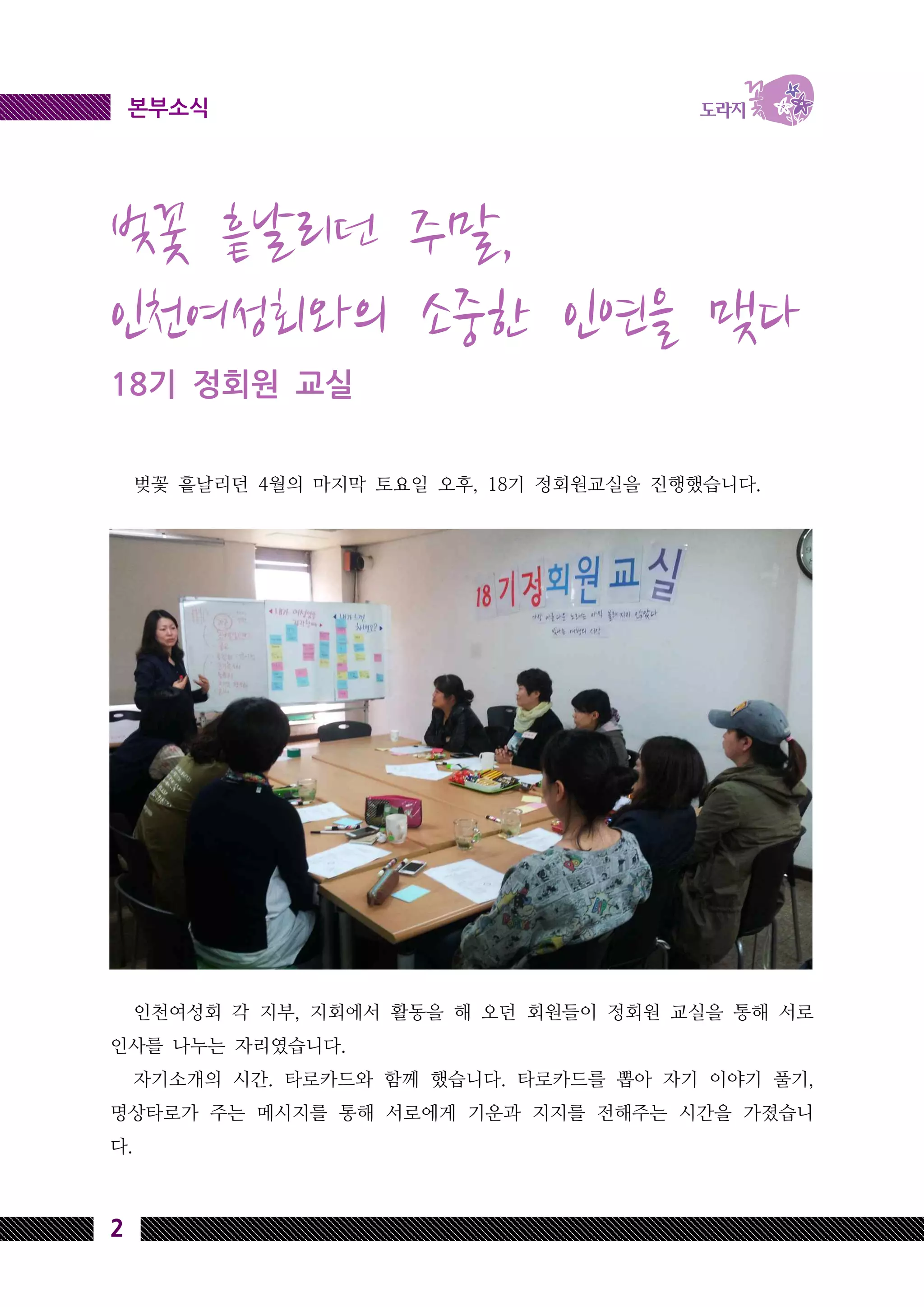 2
본부소식
벚꽃 흩날리던 주말,
인천여성회와의 소중한 인연을 맺다
18기 정회원 교실
벚꽃 흩날리던 4월의 마지막 토요일 오후, 18기 정회원교실을 진행했습니다.
인천여성회 각 지부, 지회에서 활동을 해 오던 회원들이 정회원 교실을 통해 서로
인사를 나누는 자리였습니다.
자기소개의 시간. 타로카드와 함께 했습니다. 타로카드를 뽑아 자기 이야기 풀기,
명상타로가 주는 메시지를 통해 서로에게 기운과 지지를 전해주는 시간을 가졌습니
다.
 
