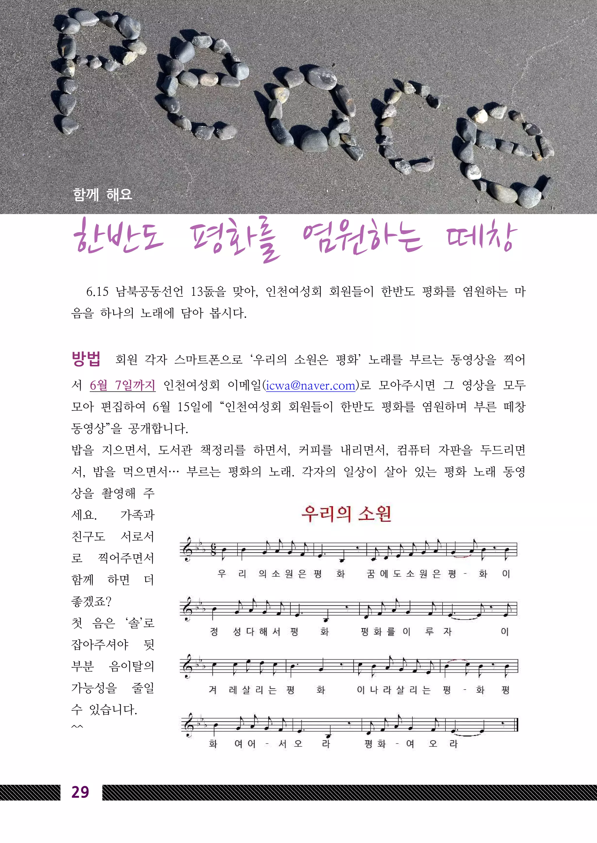 29
6.15 남북공동선언 13돐을 맞아, 인천여성회 회원들이 한반도 평화를 염원하는 마
음을 하나의 노래에 담아 봅시다.
방법 회원 각자 스마트폰으로 ‘우리의 소원은 평화’ 노래를 부르는 동영상을 찍어
서 6월 7일까지 인천여성회 이메일(icwa@naver.com)로 모아주시면 그 영상을 모두
모아 편집하여 6월 15일에 “인천여성회 회원들이 한반도 평화를 염원하며 부른 떼창
동영상”을 공개합니다.
밥을 지으면서, 도서관 책정리를 하면서, 커피를 내리면서, 컴퓨터 자판을 두드리면
서, 밥을 먹으면서… 부르는 평화의 노래. 각자의 일상이 살아 있는 평화 노래 동영
상을 촬영해 주
세요. 가족과
친구도 서로서
로 찍어주면서
함께 하면 더
좋겠죠?
첫 음은 ‘솔’로
잡아주셔야 뒷
부분 음이탈의
가능성을 줄일
수 있습니다.
^^
함께 해요
한반도 평화를 염원하는 떼창
 