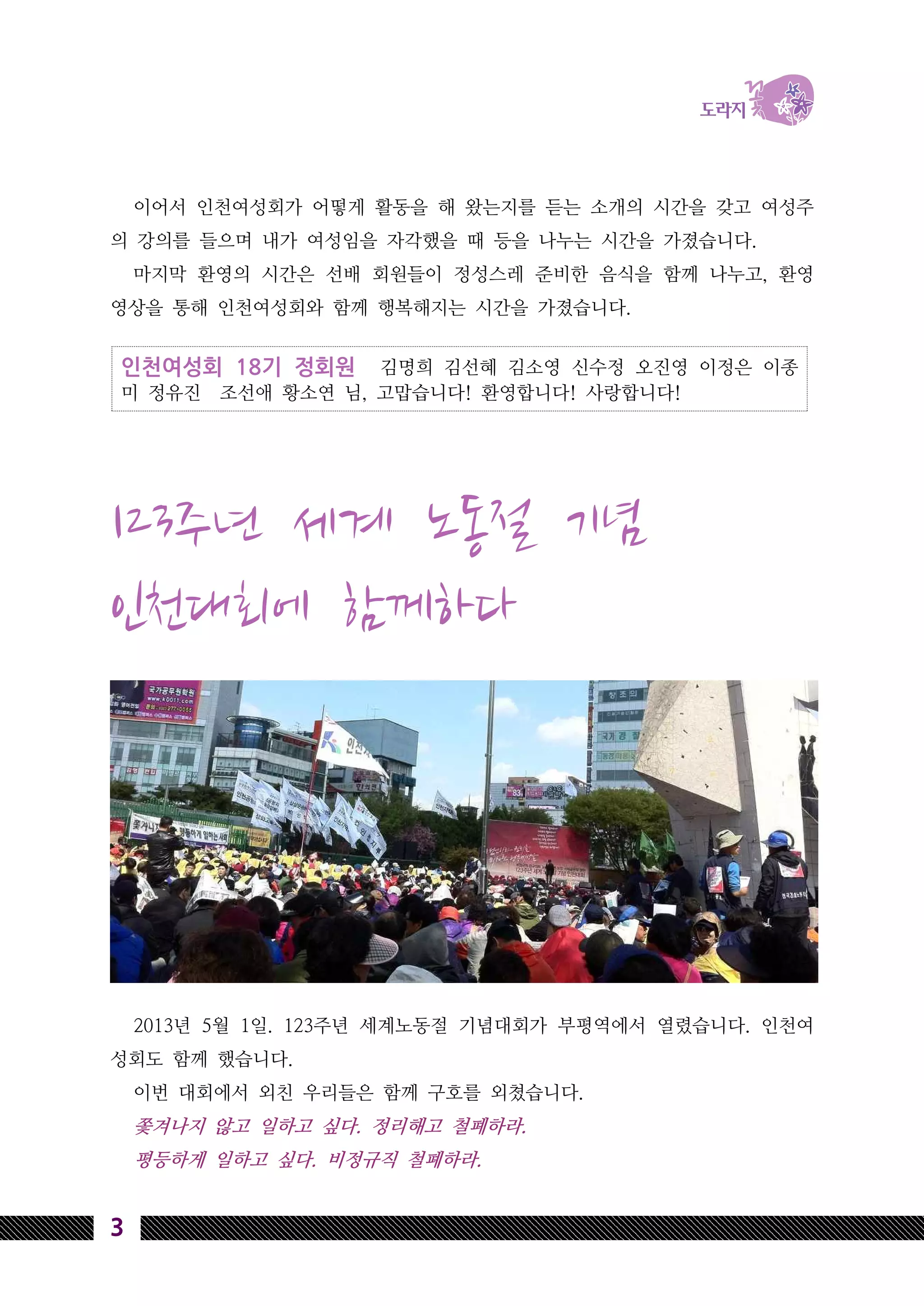 인천여성회 18기 정회원 김명희 김선혜 김소영 신수정 오진영 이정은 이종
미 정유진 조선애 황소연 님, 고맙습니다! 환영합니다! 사랑합니다!
3
이어서 인천여성회가 어떻게 활동을 해 왔는지를 듣는 소개의 시간을 갖고 여성주
의 강의를 들으며 내가 여성임을 자각했을 때 등을 나누는 시간을 가졌습니다.
마지막 환영의 시간은 선배 회원들이 정성스레 준비한 음식을 함께 나누고, 환영
영상을 통해 인천여성회와 함께 행복해지는 시간을 가졌습니다.
123주년 세계 노동절 기념
인천대회에 함께하다
2013년 5월 1일. 123주년 세계노동절 기념대회가 부평역에서 열렸습니다. 인천여
성회도 함께 했습니다.
이번 대회에서 외친 우리들은 함께 구호를 외쳤습니다.
쫓겨나지 않고 일하고 싶다. 정리해고 철폐하라.
평등하게 일하고 싶다. 비정규직 철폐하라.
 