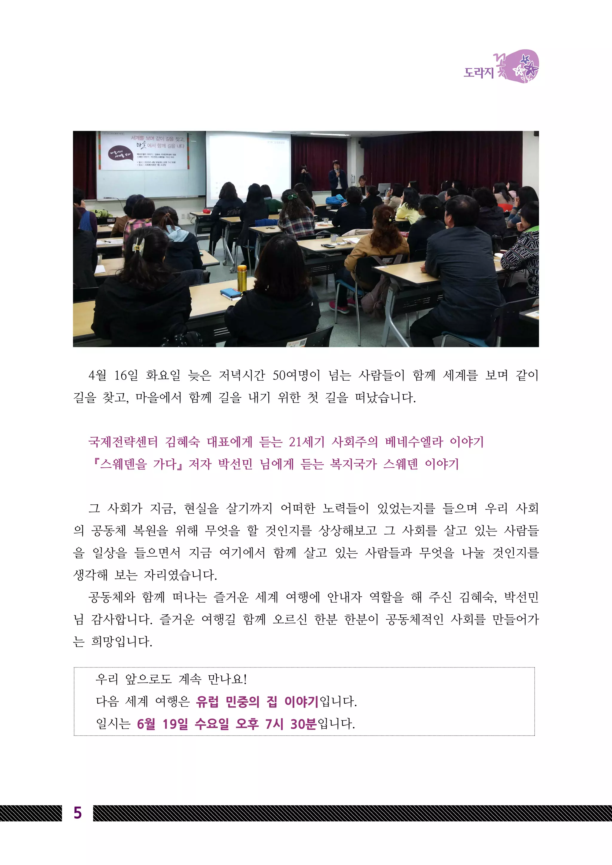 우리 앞으로도 계속 만나요!
다음 세계 여행은 유럽 민중의 집 이야기입니다.
일시는 6월 19일 수요일 오후 7시 30분입니다.
5
4월 16일 화요일 늦은 저녁시간 50여명이 넘는 사람들이 함께 세계를 보며 같이
길을 찾고, 마을에서 함께 길을 내기 위한 첫 길을 떠났습니다.
국제전략센터 김혜숙 대표에게 듣는 21세기 사회주의 베네수엘라 이야기
『스웨덴을 가다』저자 박선민 님에게 듣는 복지국가 스웨덴 이야기
그 사회가 지금, 현실을 살기까지 어떠한 노력들이 있었는지를 들으며 우리 사회
의 공동체 복원을 위해 무엇을 할 것인지를 상상해보고 그 사회를 살고 있는 사람들
을 일상을 들으면서 지금 여기에서 함께 살고 있는 사람들과 무엇을 나눌 것인지를
생각해 보는 자리였습니다.
공동체와 함께 떠나는 즐거운 세계 여행에 안내자 역할을 해 주신 김혜숙, 박선민
님 감사합니다. 즐거운 여행길 함께 오르신 한분 한분이 공동체적인 사회를 만들어가
는 희망입니다.
 