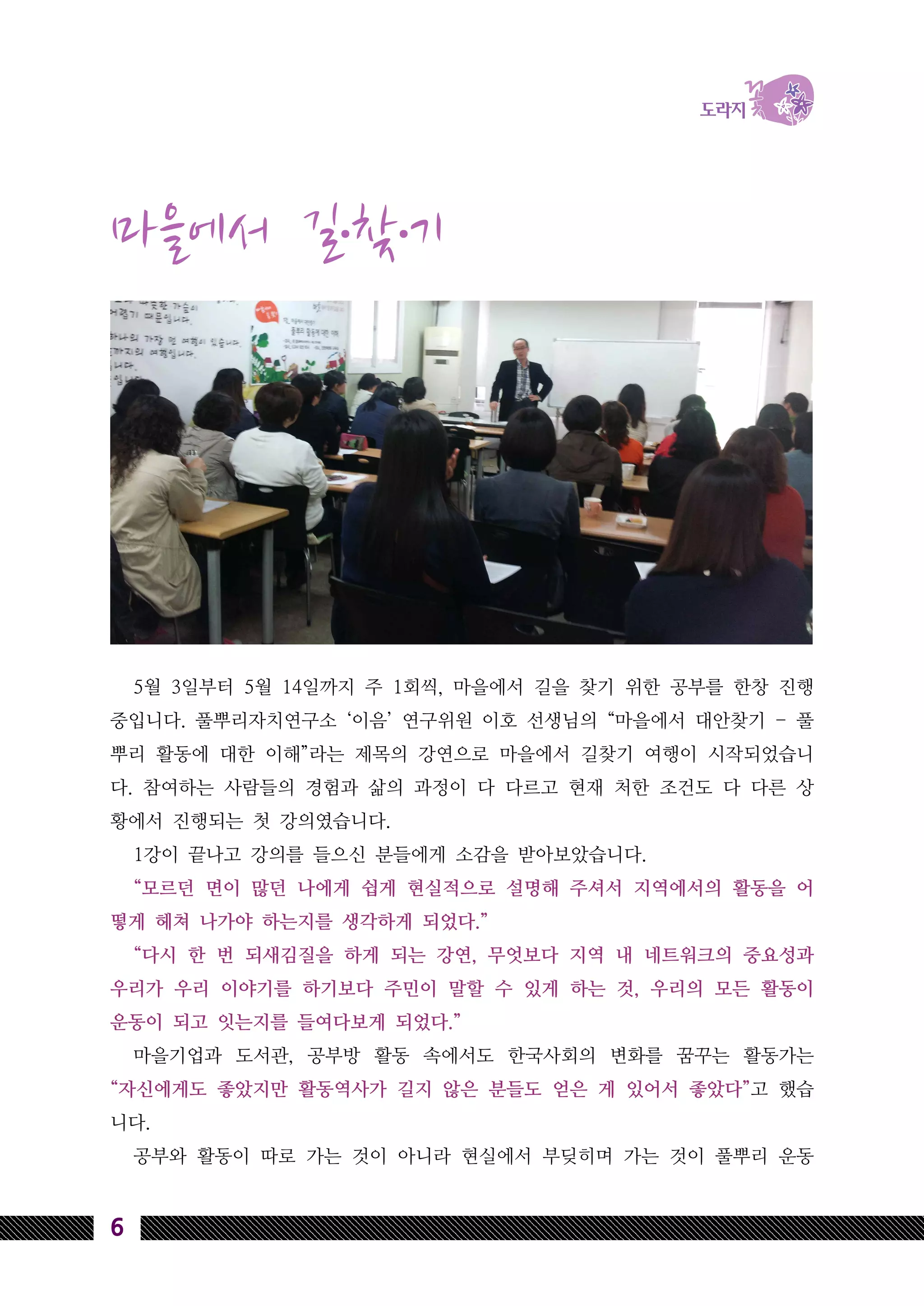 6
마을에서 길․찾․기
5월 3일부터 5월 14일까지 주 1회씩, 마을에서 길을 찾기 위한 공부를 한창 진행
중입니다. 풀뿌리자치연구소 ‘이음’ 연구위원 이호 선생님의 “마을에서 대안찾기 - 풀
뿌리 활동에 대한 이해”라는 제목의 강연으로 마을에서 길찾기 여행이 시작되었습니
다. 참여하는 사람들의 경험과 삶의 과정이 다 다르고 현재 처한 조건도 다 다른 상
황에서 진행되는 첫 강의였습니다.
1강이 끝나고 강의를 들으신 분들에게 소감을 받아보았습니다.
“모르던 면이 많던 나에게 쉽게 현실적으로 설명해 주셔서 지역에서의 활동을 어
떻게 헤쳐 나가야 하는지를 생각하게 되었다.”
“다시 한 번 되새김질을 하게 되는 강연, 무엇보다 지역 내 네트워크의 중요성과
우리가 우리 이야기를 하기보다 주민이 말할 수 있게 하는 것, 우리의 모든 활동이
운동이 되고 잇는지를 들여다보게 되었다.”
마을기업과 도서관, 공부방 활동 속에서도 한국사회의 변화를 꿈꾸는 활동가는
“자신에게도 좋았지만 활동역사가 길지 않은 분들도 얻은 게 있어서 좋았다”고 했습
니다.
공부와 활동이 따로 가는 것이 아니라 현실에서 부딪히며 가는 것이 풀뿌리 운동
 