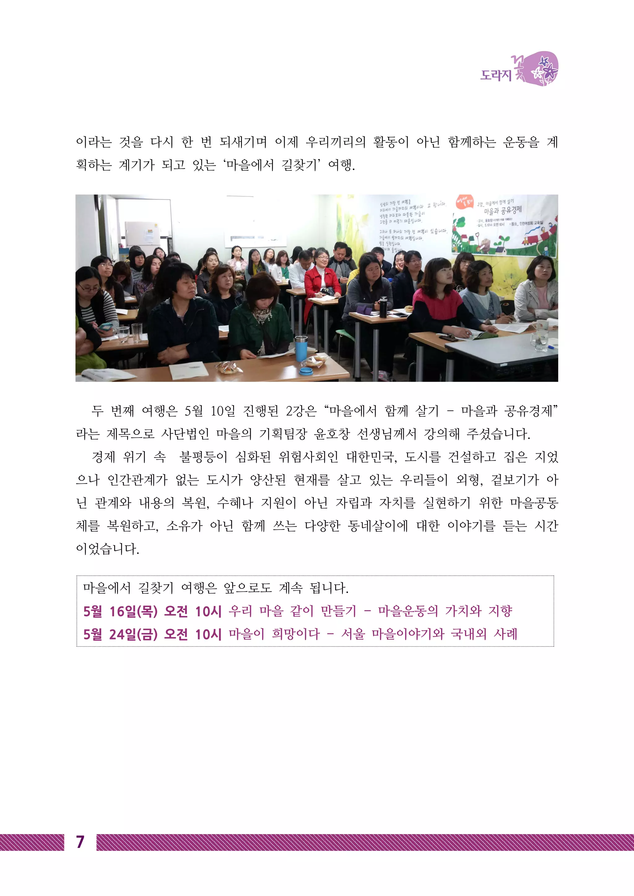 마을에서 길찾기 여행은 앞으로도 계속 됩니다.
5월 16일(목) 오전 10시 우리 마을 같이 만들기 - 마을운동의 가치와 지향
5월 24일(금) 오전 10시 마을이 희망이다 - 서울 마을이야기와 국내외 사례
7
이라는 것을 다시 한 번 되새기며 이제 우리끼리의 활동이 아닌 함께하는 운동을 계
획하는 계기가 되고 있는 ‘마을에서 길찾기’ 여행.
두 번째 여행은 5월 10일 진행된 2강은 “마을에서 함께 살기 - 마을과 공유경제”
라는 제목으로 사단법인 마을의 기획팀장 윤호창 선생님께서 강의해 주셨습니다.
경제 위기 속 불평등이 심화된 위험사회인 대한민국, 도시를 건설하고 집은 지었
으나 인간관계가 없는 도시가 양산된 현재를 살고 있는 우리들이 외형, 겉보기가 아
닌 관계와 내용의 복원, 수혜나 지원이 아닌 자립과 자치를 실현하기 위한 마을공동
체를 복원하고, 소유가 아닌 함께 쓰는 다양한 동네살이에 대한 이야기를 듣는 시간
이었습니다.
 