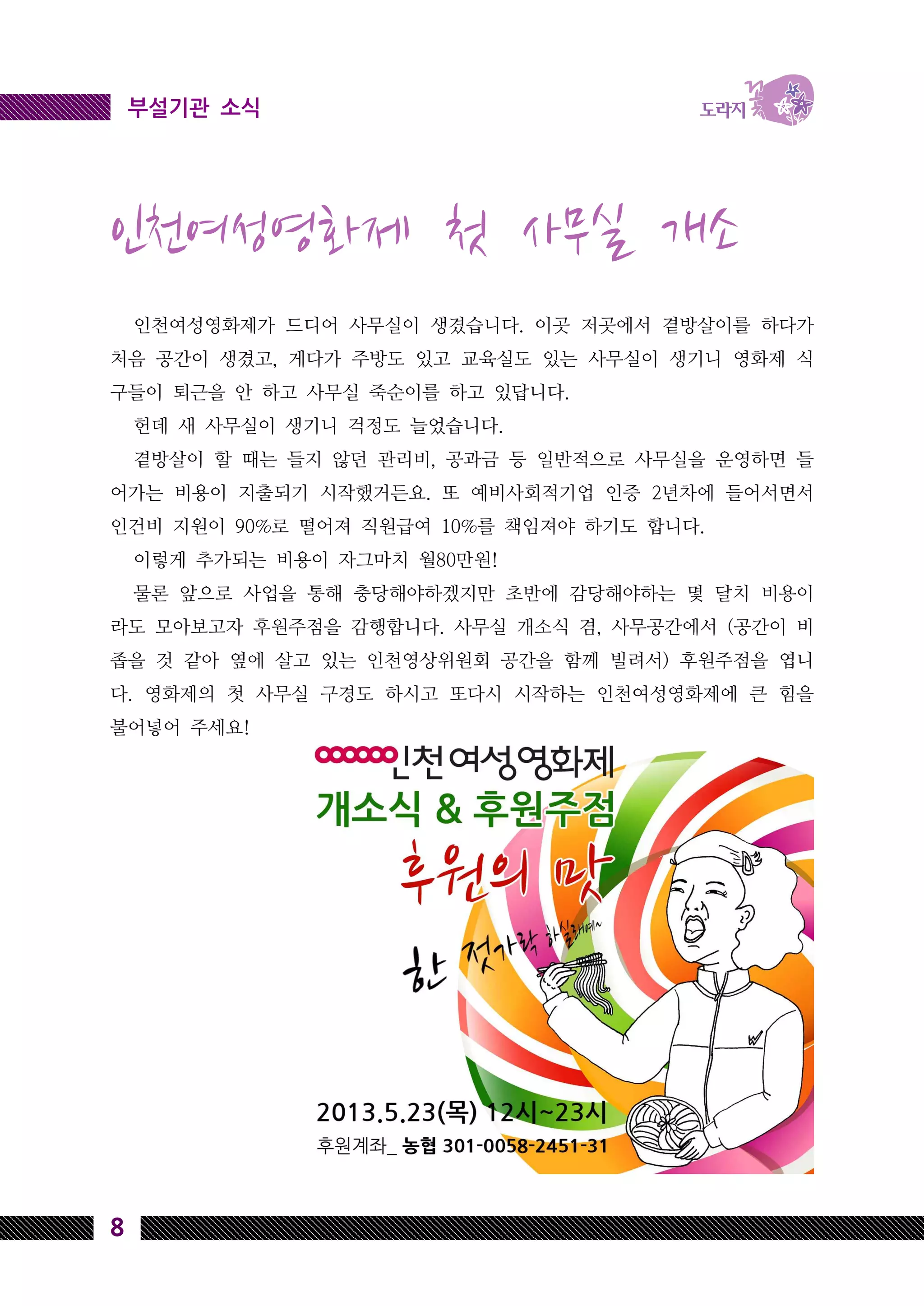 8
부설기관 소식
인천여성영화제 첫 사무실 개소
인천여성영화제가 드디어 사무실이 생겼습니다. 이곳 저곳에서 곁방살이를 하다가
처음 공간이 생겼고, 게다가 주방도 있고 교육실도 있는 사무실이 생기니 영화제 식
구들이 퇴근을 안 하고 사무실 죽순이를 하고 있답니다.
헌데 새 사무실이 생기니 걱정도 늘었습니다.
곁방살이 할 때는 들지 않던 관리비, 공과금 등 일반적으로 사무실을 운영하면 들
어가는 비용이 지출되기 시작했거든요. 또 예비사회적기업 인증 2년차에 들어서면서
인건비 지원이 90%로 떨어져 직원급여 10%를 책임져야 하기도 합니다.
이렇게 추가되는 비용이 자그마치 월80만원!
물론 앞으로 사업을 통해 충당해야하겠지만 초반에 감당해야하는 몇 달치 비용이
라도 모아보고자 후원주점을 감행합니다. 사무실 개소식 겸, 사무공간에서 (공간이 비
좁을 것 같아 옆에 살고 있는 인천영상위원회 공간을 함께 빌려서) 후원주점을 엽니
다. 영화제의 첫 사무실 구경도 하시고 또다시 시작하는 인천여성영화제에 큰 힘을
불어넣어 주세요!
 