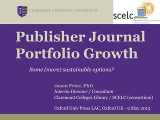 Publisher Journal
Portfolio Growth
Some (more) sustainable options?
Jason Price. PhD
Interim Director / Consultant
Claremont Colleges Library / SCELC (consortium)
Oxford Univ Press LAC, Oxford UK - 9 May 2013
 