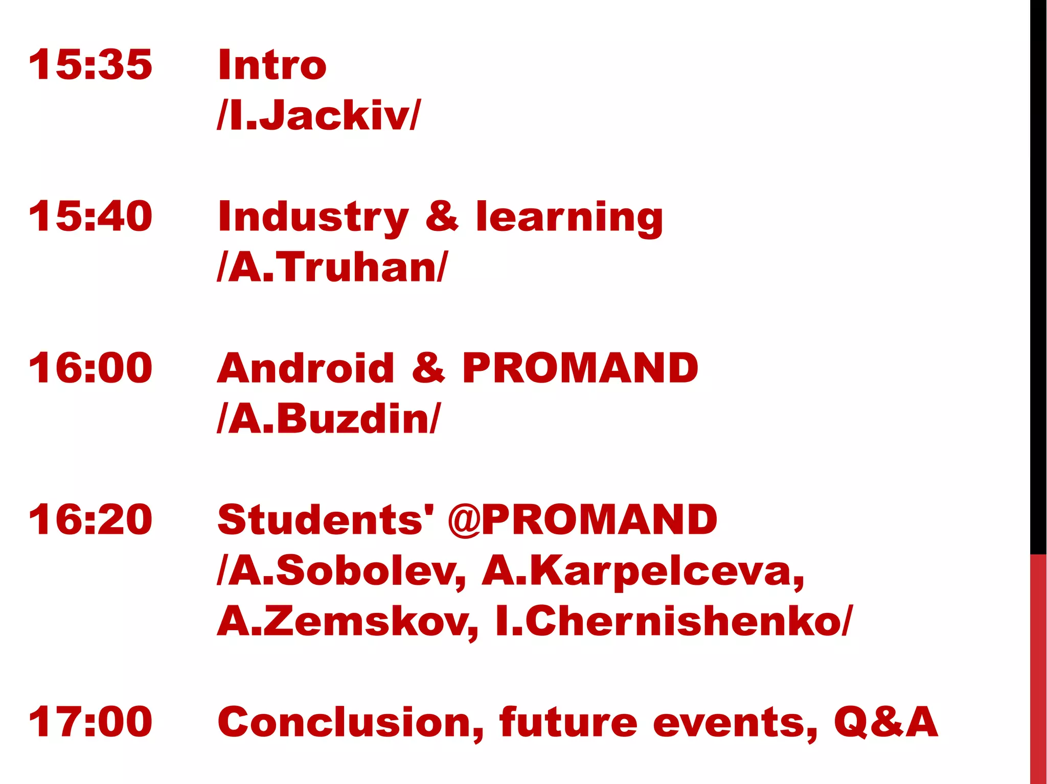 15:35 Intro
/I.Jackiv/
15:40 Industry & learning
/A.Truhan/
16:00 Android & PROMAND
/A.Buzdin/
16:20 Students' @PROMAND
/A.Sobolev, A.Karpelceva,
A.Zemskov, I.Chernishenko/
17:00 Conclusion, future events, Q&A
 