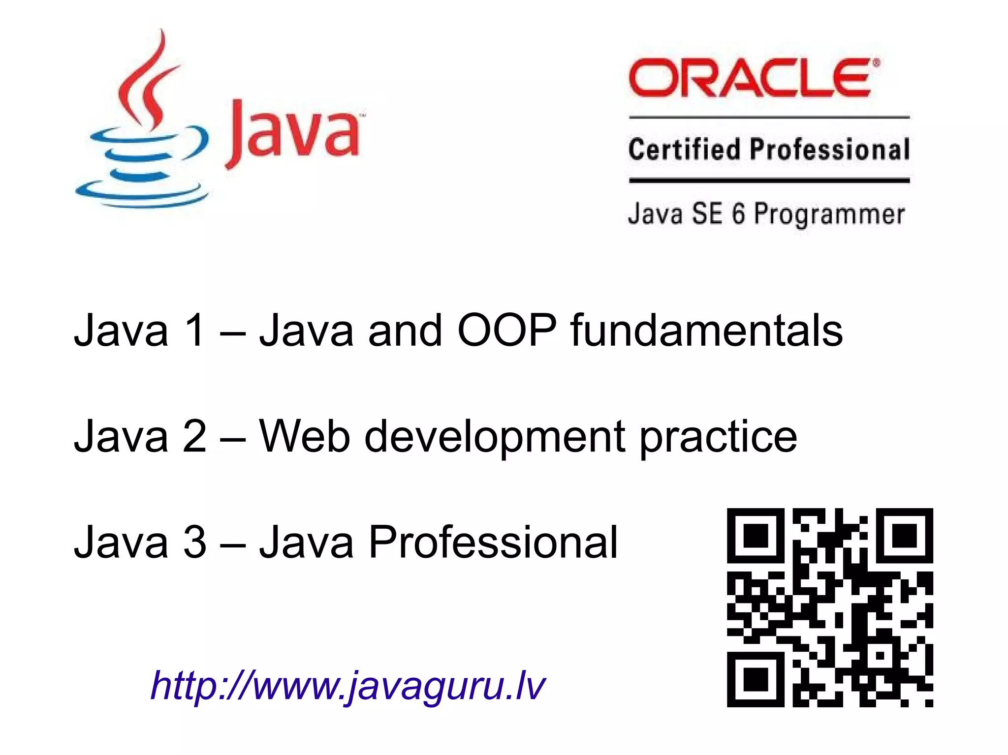 Java 1 – Java and OOP fundamentals
Java 2 – Web development practice
Java 3 – Java Professional
http://www.javaguru.lv
 