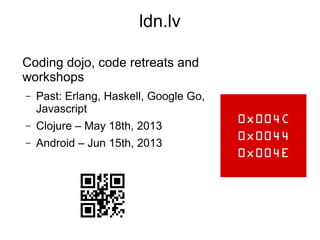 ldn.lv
Coding dojo, code retreats and
workshops
– Past: Erlang, Haskell, Google Go,
Javascript
– Clojure – May 18th, 2013
– Android – Jun 15th, 2013
 