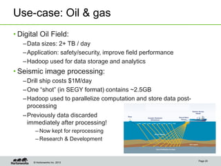 © Hortonworks Inc. 2013
Use-case: Oil & gas
• Digital Oil Field:
–Data sizes: 2+ TB / day
–Application: safety/security, improve field performance
–Hadoop used for data storage and analytics
• Seismic image processing:
–Drill ship costs $1M/day
–One “shot” (in SEGY format) contains ~2.5GB
–Hadoop used to parallelize computation and store data post-
processing
Page 20
–Previously data discarded
immediately after processing!
– Now kept for reprocessing
– Research & Development
 