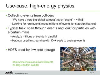 © Hortonworks Inc. 2013
Use-case: high-energy physics
• Collecting events from colliders
–“We have a very big digital camera”; each “event” = ~1MB
–Looking for rare events (need millions of events for stat significance)
• Typical task: scan through events and look for particles with
a certain mass
–Analyze millions of events in parallel
–Hadoop used in streaming with C++ code to analyze events
• HDFS used for low cost storage
Page 21
http://www.linuxjournal.com/content/t
he-large-hadron-collider
 