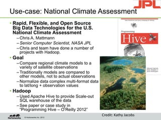 © Hortonworks Inc. 2013
Use-case: National Climate Assessment
• Rapid, Flexible, and Open Source
Big Data Technologies for the U.S.
National Climate Assessment
–Chris A. Mattmann
–Senior Computer Scientist, NASA JPL
–Chris and team have done a number of
projects with Hadoop.
• Goal
–Compare regional climate models to a
variety of satellite observations
–Traditionally models are compared to
other models, not to actual observations
–Normalize data complex multi-format data
to lat/long + observation values
• Hadoop
–Used Apache Hive to provide Scale-out
SQL warehouse of the data
–See paper or case study in
“Programming Hive – O’Reilly 2012”
Credit: Kathy Jacobs
The “New” Nation
Goal
• En
to
ch
Vision
• Ad
su
co
the
 