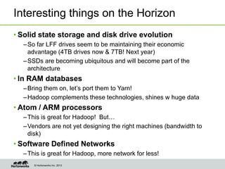 © Hortonworks Inc. 2013
Interesting things on the Horizon
• Solid state storage and disk drive evolution
–So far LFF drives seem to be maintaining their economic
advantage (4TB drives now & 7TB! Next year)
–SSDs are becoming ubiquitous and will become part of the
architecture
• In RAM databases
–Bring them on, let’s port them to Yarn!
–Hadoop complements these technologies, shines w huge data
• Atom / ARM processors
–This is great for Hadoop! But…
–Vendors are not yet designing the right machines (bandwidth to
disk)
• Software Defined Networks
–This is great for Hadoop, more network for less!
 