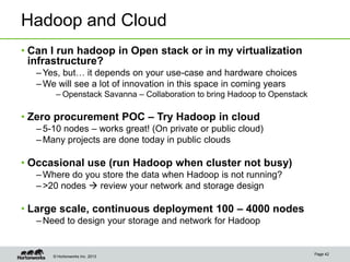 © Hortonworks Inc. 2013
Hadoop and Cloud
• Can I run hadoop in Open stack or in my virtualization
infrastructure?
–Yes, but… it depends on your use-case and hardware choices
–We will see a lot of innovation in this space in coming years
– Openstack Savanna – Collaboration to bring Hadoop to Openstack
• Zero procurement POC – Try Hadoop in cloud
–5-10 nodes – works great! (On private or public cloud)
–Many projects are done today in public clouds
• Occasional use (run Hadoop when cluster not busy)
–Where do you store the data when Hadoop is not running?
–>20 nodes  review your network and storage design
• Large scale, continuous deployment 100 – 4000 nodes
–Need to design your storage and network for Hadoop
Page 42
 