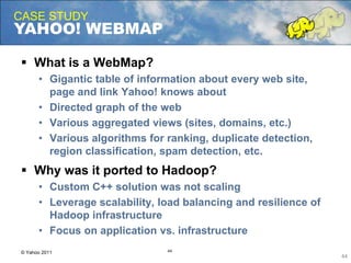 twice the engagement
CASE STUDY
YAHOO! WEBMAP
44
© Yahoo 2011
 What is a WebMap?
• Gigantic table of information about every web site,
page and link Yahoo! knows about
• Directed graph of the web
• Various aggregated views (sites, domains, etc.)
• Various algorithms for ranking, duplicate detection,
region classification, spam detection, etc.
 Why was it ported to Hadoop?
• Custom C++ solution was not scaling
• Leverage scalability, load balancing and resilience of
Hadoop infrastructure
• Focus on application vs. infrastructure
44
 